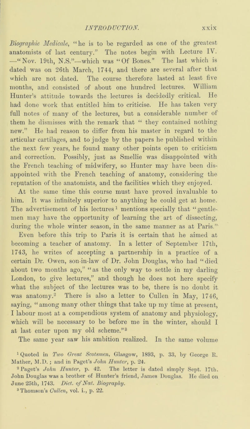 Biographic Medicale, “he is to be regarded as one of the greatest anatomists of last century.” The notes begin with Lecture IV. —“Nov. 19th, N.S.”—which was “Of Bones.” The last which is dated was on 26th March, 1744, and there are several after that which are not dated. The course therefore lasted at least five months, and consisted of about one hundred lectures. William Hunter’s attitude towards the lectures is decidedly critical. He had done work that entitled him to criticise. He has taken very full notes of many of the lectures, but a considerable number of them he dismisses with the remark that “ they contained nothing new.” He had reason to differ from his master in regard to the articular cartilages, and to judge by the papers he published within the next few years, he found many other points open to criticism and correction. Possibly, just as Smellie was disappointed with the French teaching of midwifery, so Hunter may have been dis- appointed with the French teaching of anatomy, considering the reputation of the anatomists, and the facilities which they enjoyed. At the same time this course must have proved invaluable to him. It was infinitely superior to anything he could get at home. The advertisement of his lectures^ mentions specially that “gentle- men may have the opportunity of learning the art of dissecting, during the whole winter season, in the same manner as at Paris.” Even before this trip to Paris it is certain that he aimed at becoming a teacher of anatomy. In a letter of September 17th, 1743, he writes of accepting a partnership in a practice of a certain Dr. Owen, son-in-law of Dr. John Douglas, who had “ died about two months ago,” “as the only way to settle in my darling London, to give lectures,” and though he does not here specify what the subject of the lectures was to be, there is no doubt it was anatomy.2 There is also a letter to Cullen in May, 1746, saying, “ among many other things that take up my time at present, I labour most at a compendious system of anatomy and physiology, which will be necessary to be before me in the winter, should I at last enter upon my old scheme.”® The same year saw his ambition realized. In the same volume 1 Quoted in Two Great Scotsmen, Glasgow, 1893, p. 33, by George R. Mather, M.D. ; and in Paget’s .Joh7i Hunter, p. 24. ^Paget’s John Hunter, p. 42. The letter is dated simply Sept. 17th. John Douglas was a brother of Hunter’s friend, James Douglas. He died on June 25th, 1743. Diet, of Nat. Biography. * Thomson’s Cullen, vol. i., p. 22.