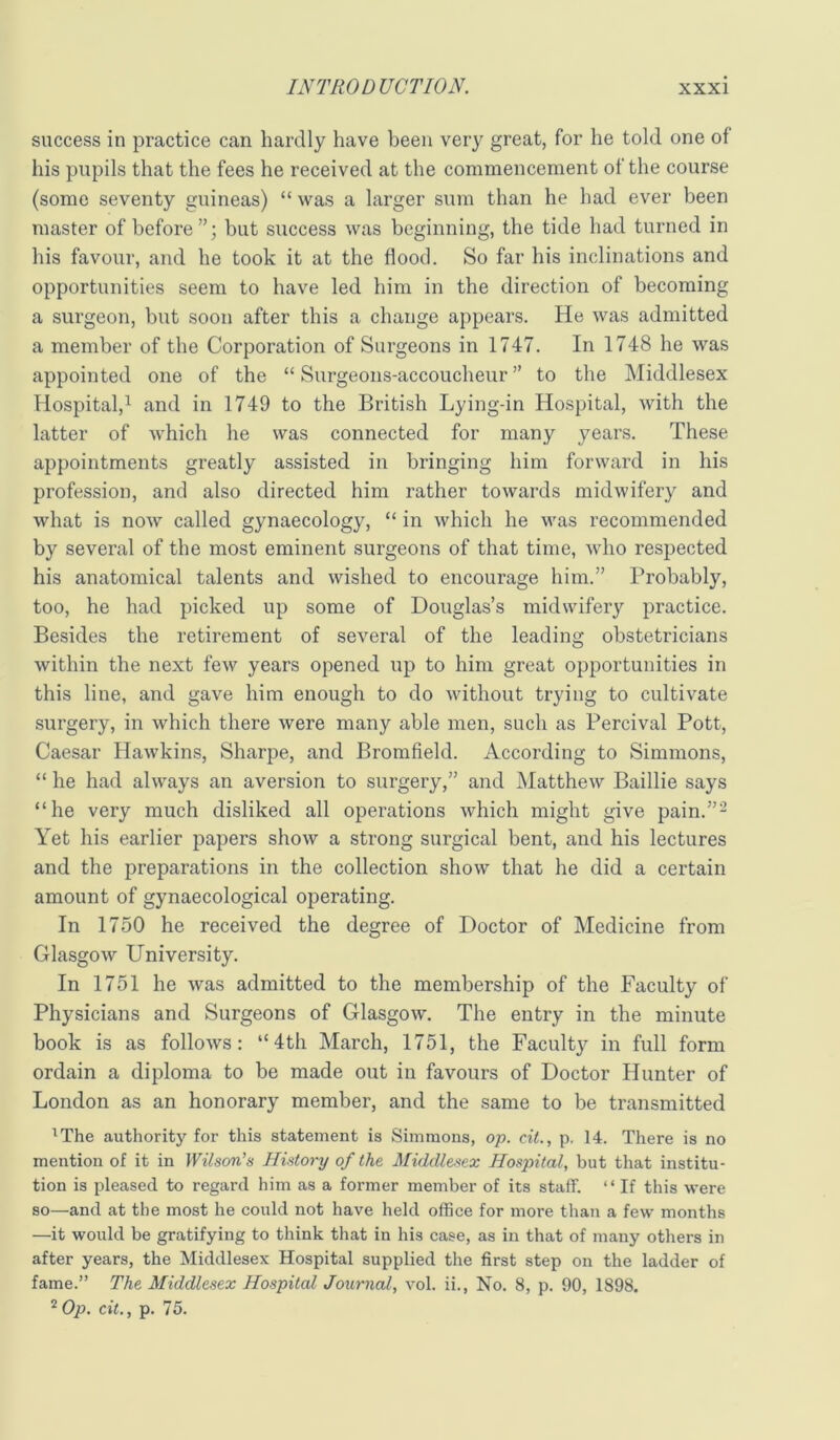 success in practice can hardly have been very great, for he told one of his pupils that the fees he received at the commencement of the course (some seventy guineas) “ was a larger sum than he had ever been master of before”; but success was beginning, the tide had turned in his favour, and he took it at the flood. So far his inclinations and opportunities seem to have led him in the direction of becoming a surgeon, but soon after this a change appears. He was admitted a member of the Corporation of Surgeons in 1747. In 1748 he was appointed one of the “ Surgeons-accoucheur ” to the Middlesex Hospital,^ and in 1749 to the British Lying-in Hospital, with the latter of which he was connected for many years. These appointments greatly assisted in bringing him forward in his profession, and also directed him rather towards midwifery and what is now called gynaecology, “ in which he was recommended by several of the most eminent surgeons of that time, who respected his anatomical talents and wished to encourage him.” Probably, too, he had picked up some of Douglas’s midwifery practice. Besides the retirement of several of the leading obstetricians within the next few years opened up to him great opportunities in this line, and gave him enough to do without trying to cultivate surgery, in which there were many able men, such as Percival Pott, Caesar Hawkins, Sharpe, and Bromfield. According to Simmons, “ he had always an aversion to surgery,” and Matthew Baillie says “he very much disliked all operations which might give pain.”- Yet his earlier papers show a strong surgical bent, and his lectures and the preparations in the collection show that he did a certain amount of gynaecological operating. In 1750 he received the degree of Doctor of Medicine from Glasgow University. In 1751 he was admitted to the membership of the Faculty of Physicians and Surgeons of Glasgow. The entry in the minute book is as follows: “4th March, 1751, the Faculty in full form ordain a diploma to be made out in favours of Doctor Hunter of London as an honorary member, and the same to be transmitted ^The authority for this statement is Simmons, op. cit., p. 14. There is no mention of it in Wilson’s History of the Middlesex Hospital, but that institu- tion is pleased to regard him as a former member of its staff. “ If this were so—and at the most he could not have held office for more than a few months —it would be gratifying to think that in his case, as in that of many others in after years, the Middlesex Hospital supplied the first step on the ladder of fame.” The Middlesex Hospital Journal, vol. ii.. No. 8, p. 90, 1898. ^Op. cit., p. 75.