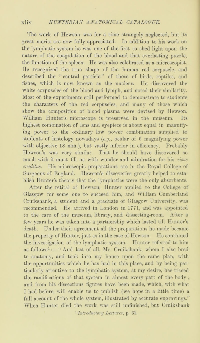 The work of Hewsoii was for a time strangely neglected, but its great merits are now fully appreciated. In addition to his work on the lymphatic system he was one of the first to shed light upon the nature of the coagulation of the blood and that everlasting puzzle, the function of the spleen. He was also celebrated as a microscopist. He recognized the true shape of the human red corpuscle, and described the “central particle” of those of birds, reptiles, and fishes, which is now known as the nucleus. He discovered the white corpuscles of the blood and lymph, and noted their similarit}'. Most of the experiments still performed to demonstrate to students the characters of the red corpuscles, and many of those which show the composition of blood plasma were devised by Hewson. AVilliam Hunter’s microscope is preserved in the museum. Its highest combination of lens and eyepiece is about equal in magnify- ing power to the ordinary low power combination supplied to students of histology nowadays ocular of 6 magnifying power with objective 18 mm.), but vastly inferior in efficiency. Probably Hewson’s was very similar. That he should have discovered so much with it must fill us with wonder and admiration for his xxsnx eruditiis. His microscopic preparations are in the Royal College of Surgeons of England. Hewson’s discoveries greatly helped to esta- blish Hunter’s theory that the lymphatics were the only absorbents. After the retiral of Hewson, Hunter applied to the College of Glasgow for some one to succeed him, and William Cumberland Cruikshank, a student and a graduate of Glasgow University, was recommended. He arrived in London in 1771, and was appointed to the care of the museum, library, and dissecting-room. After a few years he was taken into a partnership which lasted till Hunter’s death. Under their agreement all the preparations he made became the property of Hunter, just as in the case of Hewson. He continued the investigation of the lymphatic system. Hunter referred to him as followsU—“And last of all, Mr. Cruikshank, whom I also bred to anatomy, and took into my house upon the same plan, with the opportunities which he has had in this place, and by being par- ticularly attentive to the lymphatic sj’stem, at my desire, has traced the ramifications of that system in almost every part of the body ; and from his dissections figures have been made, which, with what I had before, will enable us to publish (we hope in a little time) a full account of the whole system, illustrated by accurate engravings.” When Hunter died the work was still unfinished, but Cruikshank ^Introductory Lecturer, p. Gl.