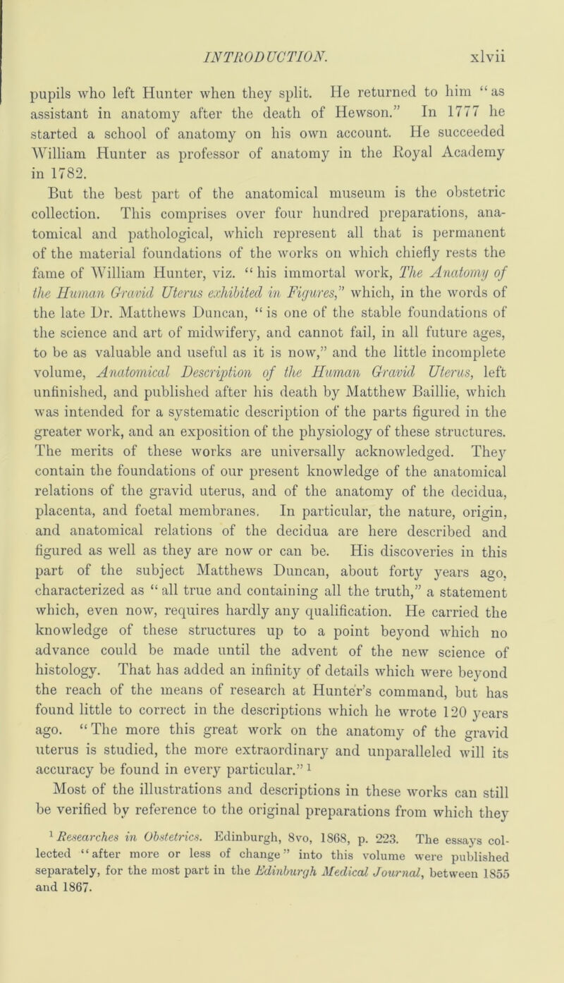 pupils who left Hunter when they split. He returned to him “ as assistant in anatomy after the death of Hewson.” In 1777 he started a school of anatomy on his own account. He succeeded AVilliam Hunter as professor of anatomy in the Royal Academy in 1782. But the best part of the anatomical museum is the obstetric collection. This comprises over four hundred preparations, ana- tomical and pathological, which represent all that is permanent of the material foundations of the works on which chiefly rests the fame of William Hunter, viz. “ his immortal work, The Anatomy of the Human Gravid Uterus exhibited in Figures^ which, in the words of the late Dr. Matthews Duncan, “ is one of the stable foundations of the science and art of midwifery, and cannot fail, in all future ages, to be as valuable and useful as it is now,” and the little incomplete volume. Anatomical Description of the Human Gravid Uterus, left unfinished, and published after his death by Matthew Baillie, which was intended for a systematic description of the parts figured in the greater work, and an exposition of the physiology of these structures. The merits of these works are universally acknowledged. They contain the foundations of our present knowledge of the anatomical relations of the gravid uterus, and of the anatomy of the decidua, placenta, and foetal membranes. In particular, the nature, origin, and anatomical relations of the decidua are here described and figured as well as they are now or can be. His discoveries in this part of the subject Matthews Duncan, about forty years ago. characterized as “ all true and containing all the truth,” a statement which, even now, requires hardly any qualification. He carried the knowledge of these structures up to a point beyond which no advance could be made until the advent of the new science of histology. That has added an infinity of details which were beyond the reach of the means of research at Hunter’s command, but has found little to correct in the descriptions which he wrote 120 years ago. “The more this great work on the anatomy of the gravid uterus is studied, the more extraordinary and unparalleled will its accuracy be found in every particular.” ^ Most of the illustrations and descriptions in these works can still be verified by reference to the original preparations from which they ''^Researches in Obstetrics. Edinburgh, 8vo, 1868, p. 22.S. The essays col- lected “after more or less of change” into this volume were published separately, for the most part in tlie Edinburgh Medical Journal, between 1855 and 1867.