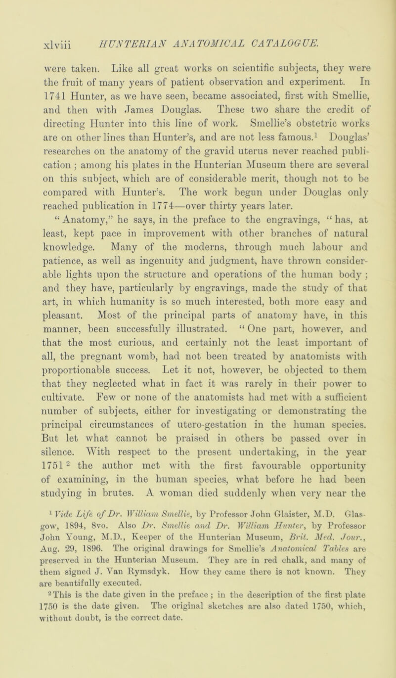 were taken. Like all great works on scientific subjects, they were the fruit of many years of patient observation and experiment. In 1741 Hunter, as we have seen, became associated, first with Smellie, and then with James Douglas. These two share the credit of directing Hunter into this line of work. Smellie’s obstetric works are on other lines than Hunter’s, and are not less famous.^ Douglas’ researches on the anatomy of the gravid uterus never reached publi- cation ; among his plates in the Hunterian Museum there are several on this subject, which are of considerable merit, though not to be compared with Hunter’s. The work begun under Douglas only reached publication in 1774—over thirty years later. “ Anatomy,” he says, in the preface to the engravings, “ has, at least, kept pace in improvement with other branches of natural knowledge. Many of the moderns, through much labour and patience, as well as ingenuity and judgment, have thrown consider- able lights upon the structure and operations of the human body ; and they have, particularly by engravings, made the study of that art, in which humanity is so much interested, both more easy and pleasant. Most of the principal parts of anatomy have, in this manner, been successfully illustrated. “ One part, however, and that the most curious, and certainly not the least important of all, the pregnant womb, had not been treated by anatomists with proportionable success. Let it not, however, be objected to them that they neglected what in fact it was rarely in their power to cultivate. Few or none of the anatomists had met with a sufficient number of subjects, either for investigating or demonstrating the principal circumstances of utero-gestation in the human species. But let what cannot be praised in others be passed over in silence. With respect to the present undertaking, in the year 17512 the author met vdth the first favourable opportunity of examining, in the human species, what before he had been studying in brutes. A woman died suddenly when very near the ^ Vide Life of Dr. William Smellie, by Professor John Glaister, M.D. Glas- gow, 1894, 8vo. Also Dr. Smellie and Dr. William Hunter, by Professor John Young, M.D., Keeper of the Hunterian Museum, Brit. Med. Jour., Aug. 29, 1896. The original drawings for Smellie’s Anatomical Tables are preserved in the Hunterian Museum. They are in red chalk, and many of them signed J. Van Rymsdyk. How they came there is not known. They are beautifully executed. 2 This is the date given in the preface ; in the description of the first plate 1750 is the date given. The original sketches are also dated 1750, which, without doubt, is the correct date.