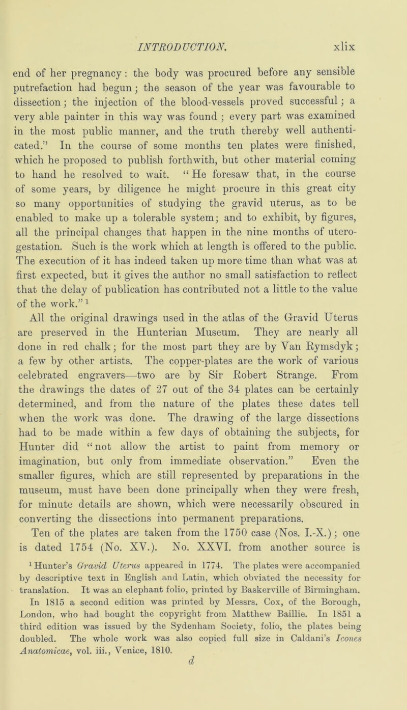 end of her pregnancy; the body was procured before any sensible putrefaction had begun; the season of the year was favourable to dissection; the injection of the blood-vessels proved successful; a very able painter in this way was found ; every part was examined in the most public manner, and the truth thereby well authenti- cated.” In the course of some months ten plates were finished, which he proposed to publish forthwith, but other material coming to hand he resolved to wait. “ He foresaw that, in the course of some years, by diligence he might procure in this great city so many opportunities of studying the gravid uterus, as to be enabled to make up a tolerable system; and to exhibit, by figures, all the principal changes that happen in the nine months of utero- gestation. Such is the work which at length is offered to the public. The execution of it has indeed taken up more time than what was at first expected, but it gives the author no small satisfaction to reflect that the delay of publication has contributed not a little to the value of the work.” ^ All the original drawings used in the atlas of the G-ravid Uterus are preserved in the Hunterian Museum. They are nearly all done in red chalk; for the most part they are by Van Rymsdyk; a few by other artists. The copper-plates are the work of various celebrated engravers—two are by Sir Kobert Strange. From the drawings the dates of 27 out of the 34 plates can be certainly determined, and from the nature of the plates these dates tell when the work was done. The drawing of the large dissections had to be made within a few days of obtaining the subjects, for Hunter did “ not allow the artist to paint from memory or imagination, but only from immediate observation.” Even the smaller figures, which are still represented by preparations in the museum, must have been done principally when they were fresh, for minute details are shown, which were necessarily obscured in converting the dissections into permanent preparations. Ten of the plates are taken from the 1750 case (Nos. I.-X.); one is dated 1754 (No. XY.). No. XXVI. from another source is ^Hunter’s Gravid Uterus appeared in 1774. The plates were accompanied by descriptive text in English and Latin, which obviated the necessity for translation. It was an elephant folio, printed by Baskerville of Birmingham, In 1815 a second edition was printed by Messrs. Cox, of the Borough, London, who had bought the copyright from Matthew Baillie. In 1851 a third edition was issued by the Sydenham Society, folio, the plates being doubled. The whole work was also copied full size in Caldani’s leones Anatomicae, vol. iii., Venice, 1810. d