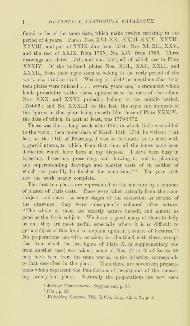 found to be of the same date, which make twelve certainly in this period of 4 years. Plates Nos. XVI.-XX., XXIII.-XXIV., XXVII.- XXVIIL, and part of XXIX. date from 1764 ; Nos. XI.-XII., XXV., and the rest of XXIX. from 1765; No. XIV. from 1766. Three drawings are dated 1770, and one 1772, all of which are in Plate XXXIV. Of the undated plates Nos. XIII., XXL, XXII., and XXXII., from their style seem to belong to the early period of the work, viz. 1750 to 1754. Writing in 1764^ he mentions that “six- teen plates were finished . . . several years ago,” a statement which lends probability to the above opinion as to the date of these four. Nos. XXX. and XXXI. probably belong to the middle period, 1764-66 ; and No. XXXIII. to the last, the style and subjects of the figures in that plate being exactly like those of Plate XXXIV., the date of which, in part at least, was 1770-1772. There Avas thus a long break after 1754 in Avhich little Avas added to the Avork; then under date of March 15th, 1764, he Avrites : “ At last, on the 11th of February, I Avas so fortunate as to meet Avith a gravid uterus, to Avhich, from that time, all the hours have been dedicated which have been at my disposal. I have been busy in injecting, dissecting, preserving, and shoAving it, and in planning and superintending draAvings and plaister casts of it, neither of which can possibly be finished for some time.”- The year 1766 saAV the Avork nearly complete. The first ten plates are represented in the museum by a number of plaster of Paris casts. These Avere taken actually from the same subject, and show the same stages of the dissection as certain of the draAvings; they Avere subsequently coloured after nature. “The Avhole of them are exactly nature herself, and almost as good as the fresh subject. We have a good many of them to help us on; they are most useful, especiall}’ Avhere it is so difficult to get a subject of this kind to explain upon in a course of lectures.”^ No preparations can Avith certainty be identified Avith these, except that from Avhich the last figure of Plate X. (a supplementary one from another case) Avas taken ; some of Nos. 22 to 23 of Series 48 may have been from the same uterus, as the injection corresponds to that described in the plates. Then there are seventeen prepara- tions Avhich represent the foundations of tAventy out of the remain- ing tAventy-four plates. Naturally the preparations are noAv seen ^ Medical Commentaries, Supplement, p. 33. ‘^Ihicl, p. 32. ^ Midwifery LecOtres, MS., R.C.S.,Eng., 42, c. 31, p. 1.