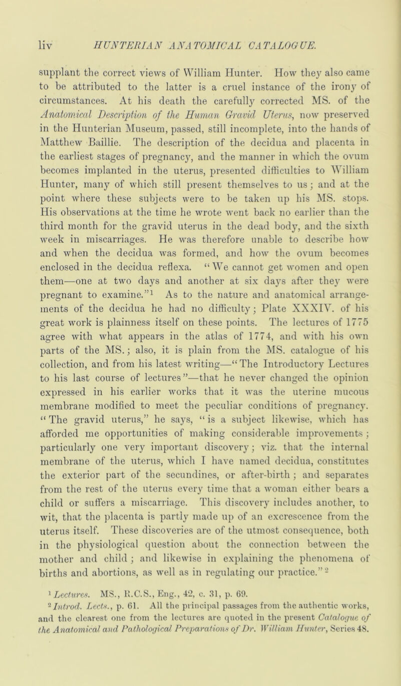 supplant tlie correct views of William Hunter. How the}^ also came to be attributed to the latter is a cruel instance of the irony of circumstances. At his death the carefully corrected MS. of the Anatomical Description of the Human Gravid Uterus, now preserved in the Hunterian Museum, passed, still incomplete, into the hands of Matthew Baillie. The description of the decidua and placenta in the earliest stages of pregnane}', and the manner in which the ovum becomes implanted in the uterus, presented difficulties to William Hunter, many of which still present themselves to us; and at the point where these subjects were to be taken up his MS. stops. His observations at the time he wrote went back no earlier than the third month for the gravid uterus in the dead body, and the sixth week in miscarriages. He was therefore unable to describe how and when the decidua was formed, and how the ovum becomes enclosed in the decidua reflexa. “ We cannot get women and open them—one at two days and another at six days after they were pregnant to examine.”^ As to the nature and anatomical arrange- ments of the decidua he had no difficulty; Plate XXXIV. of his great work is plainness itself on these points. The lectures of 1775 agree with what appears in the atlas of 1774, and with his own parts of the MS.; also, it is plain from the MS. catalogue of his collection, and from his latest writing—The Introductory Lectures to his last course of lectures”—that he never changed the opinion expressed in his earlier works that it was the uterine mucous membrane modified to meet the peculiar conditions of pregnancy. “ The gravid uterus,” he says, “ is a subject likewise, which has afforded me opportunities of making considerable improvements ; particularly one very important discovery; viz. that the internal membrane of the uterus, which I have named decidua, constitutes the exterior part of the secundines, or after-birth ; and separates from the rest of the uterus every time that a woman either bears a child or suffers a miscarriage. This discovery includes another, to wit, that the ])lacenta is partly made up of an excrescence from the uterus itself. These discoveries are of the utmost consequence, both in the physiological question about the connection between the mother and child ; and likewise in explaining the phenomena of births and abortions, as well as in regulating our practice.”- ’ Lee Ah res'. MS., R.C.S., Eng., 42, c. 31, p. 69. Introd. Lectii., p. 61. All the principal passages from the authentic works, and the clearest one from the lectures are quoted in the present Cafaloijue of the Anatomicat and PathologicaJ Preparations of Dr. William Hunter, Series 4S.