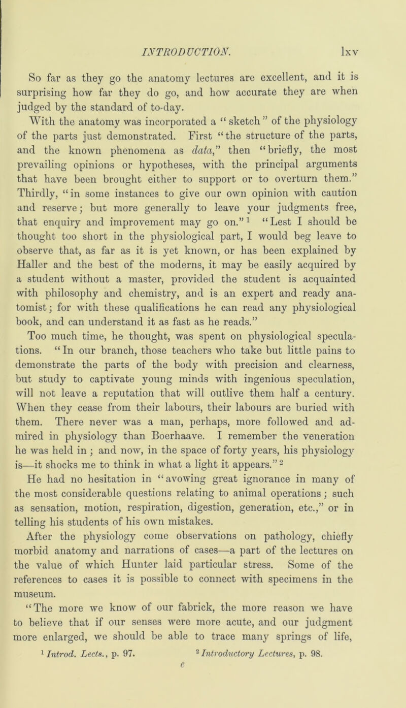 So far as they go the anatomy lectures are excellent, and it is surprising how far they do go, and how accurate they are when judged by the standard of to-day. With the anatomy was incorporated a “ sketch ” of the physiology of the parts just demonstrated. First “the structure of the parts, and the known phenomena as data,'” then “briefly, the most prevailing opinions or hypotheses, with the principal arguments that have been brought either to support or to overturn them.” Thirdly, “in some instances to give our own opinion with caution and reserve; but more generally to leave your judgments free, that enquiry and improvement may go on.”^ “Lest I should be thought too short in the physiological part, I would beg leave to observe that, as far as it is yet known, or has been explained by Haller and the best of the moderns, it may be easily acquired by a student without a master, provided the student is acquainted with philosophy and chemistry, and is an expert and ready ana- tomist; for with these qualifications he can read any physiological book, and can understand it as fast as he reads.” Too much time, he thought, was spent on physiological specula- tions. “ In our branch, those teachers who take but little pains to demonstrate the parts of the body with precision and clearness, but study to captivate young minds with ingenious speculation, will not leave a reputation that will outlive them half a century. When they cease from their labours, their labours are buried with them. There never was a man, perhaps, more followed and ad- mired in physiology than Boerhaave. I remember the veneration he was held in; and now, in the space of forty years, his physiologj' is—it shocks me to think in what a light it appears.” ^ He had no hesitation in “avowing great ignorance in many of the most considerable questions relating to animal operations; such as sensation, motion, respiration, digestion, generation, etc.,” or in telling his students of his own mistakes. After the physiology come observations on pathology, chiefly morbid anatomy and narrations of cases—a part of the lectures on the value of which Hunter laid particular stress. Some of the references to cases it is possible to connect with specimens in the museum. “The more Ave knoAv of our fabrick, the more reason Ave have to believe that if our senses Avere more acute, and our judgment more enlarged, Ave should be able to trace many springs of life, ^ Introd. Lects., p. 97. ^Introductory Lectures, p. 98. e