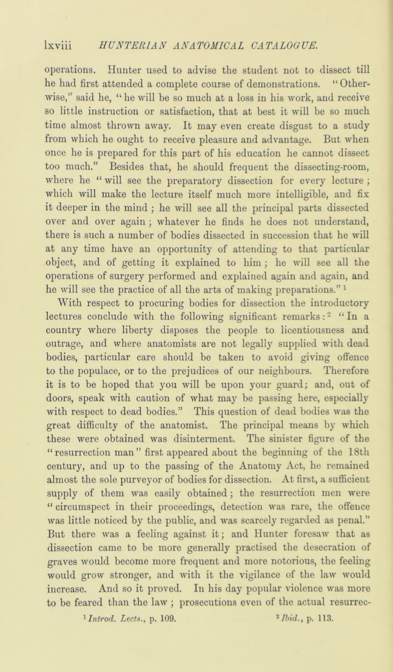 operations. Hunter used to advise the student not to dissect till he had first attended a complete course of demonstrations. “ Other- wise,” said he, “ he will be so much at a loss in his work, and receive so little instruction or satisfaction, that at best it will be so much time almost thrown away. It may even create disgust to a study from which he ought to receive pleasure and advantage. But when once he is prepared for this part of his education he cannot dissect too much.” Besides that, he should frequent the dissecting-room, where he “ will see the preparatory dissection for every lecture ; which will make the lecture itself much more intelligible, and fix it deeper in the mind ; he will see all the principal parts dissected over and over again; whatever he finds he does not understand, there is such a number of bodies dissected in succession that he will at any time have an opportunity of attending to that particular object, and of getting it explained to him; he Avill see all the operations of surgery performed and explained again and again, and he will see the practice of all the arts of making preparations.” ^ With respect to procuring bodies for dissection the introductory lectures conclude with the following significant remarks: - “ In a country where liberty disposes the people to licentiousness and outrage, and where anatomists are not legally supplied with dead bodies, particular care should be taken to avoid giving oflFence to the populace, or to the prejudices of our neighbours. Therefore it is to be hoped that you will be upon your guard; and, out of doors, speak with caution of what ma} be passing here, especially with respect to dead bodies.” This question of dead bodies was the great difficulty of the anatomist. The principal means by which these were obtained Avas disinterment. The sinister figure of the “resurrection man” first appeared about the beginning of the 18th century, and up to the passing of the Anatomy Act, he remained almost the sole purveyor of bodies for dissection. At first, a sufficient supply of them was easily obtained; the resurrection men were “ circumspect in their proceedings, detection was rare, the offence was little noticed by the public, and was scarcely regarded as penal.” But there was a feeling against it; and Hunter foresaAv that as dissection came to be more generally practised the desecration of graves would become more frequent and more notorious, the feeling would grow stronger, and with it the vigilance of the law would increase. And so it proved. In his day popular violence was more to be feared than the law ; prosecutions even of the actual resurrec- ^ Introd. Lects., p. 109. p. 113.