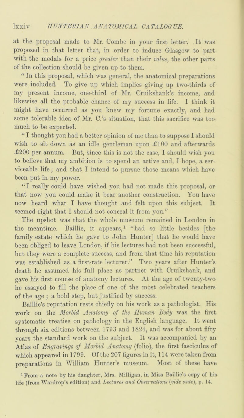 at the proposal made to Mr. Combe in your first letter. It was proposed in that letter that, in order to induce Glasgow to part with the medals for a price greater than their value, the other parts of the collection should be given up to them. “ In this proposal, which was general, the anatomical preparations were included. To give up which implies giving up two-thirds of my present income, one-third of Mr. Cruikshank’s income, and likewise all the probable chance of my success in life. I think it might have occurred as you knew my fortune exactly, and had some tolerable idea of Mr. C.’s situation, that this sacrifice was too much to be expected. “ I thought you had a better opinion of me than to suppose I should wish to sit down as an idle gentleman upon £100 and afterwards £200 per annum. But, since this is not the case, I should wish you to believe that my ambition is to spend an active and, I hope, a ser- viceable life; and that I intend to pursue those means which have been put in my power. “I really could have wished you had not made this proposal, or that now you could make it bear another construction. You have now heard what I have thought and felt upon this subject. It seemed right that I should not conceal it from you.” The upshot was that the whole museum remained in London in the meantime. Baillie, it appears,^ “had so little besides [the family estate which he gave to John Hunter] that he would have been obliged to leave London, if his lectures had not been successful, but they were a complete success, and from that time his reputation was established as a first-rate lecturer.” Two years after Hunter’s death he assumed his full place as partner with Cruikshank, and gave his first course of anatomy lectures. At the age of twenty-two he essayed to fill the place of one of the most celebrated teachers of the age ; a bold step, but justified by success. Baillie’s reputation rests chiefly on his work as a pathologist. His work on the MorhicL Anatomy of the Human Body was the first systematic treatise on pathology in the English language. It v^ent through six editions between 1793 and 1824, and was for about fifty years the standard work on the subject. It was accompanied by an Atlas of Engravings of Morbid Anatomy (folio), the first fasciculus of which appeared in 1799. Of the 207 figures in it, 114 were taken from preparations in William Hunter’s museum. Most of these have ^ From a note by his daughter, Mrs. Milligan, in Miss Baillie’s copy of his life (from Wardrop’s edition) and Lectures and Observations (vide ante), p. 14.