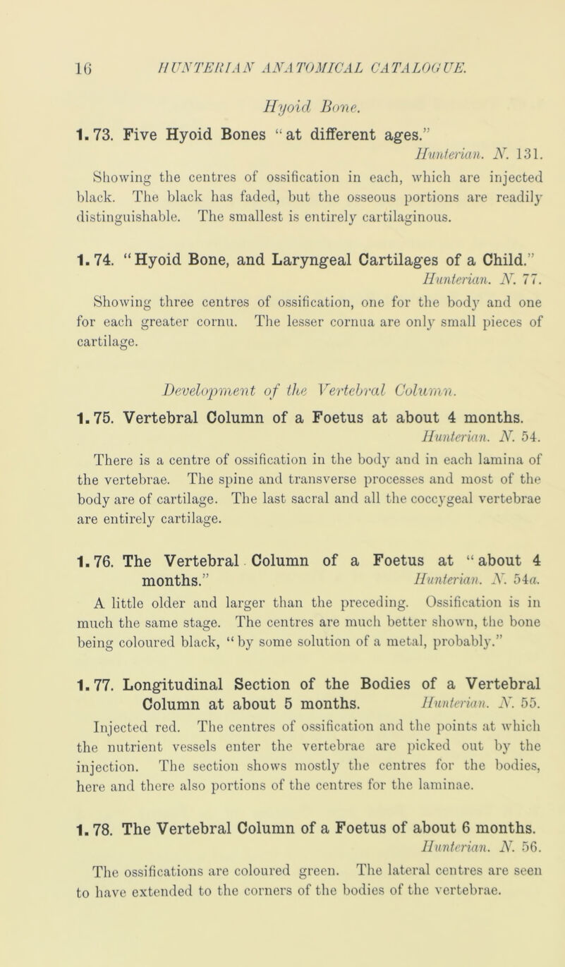 Hyoid Bone. 1.73. Five Hyoid Bones “at different ages.” lluuierian. N. 131. Showing the centres of ossification in each, which are injected black. The black has faded, but the osseous portions are readily distinguishable. The smallest is entirely cartilaginous. 1.74. “Hyoid Bone, and Laryngeal Cartilages of a Child.” Hunterian. N. 77. Showing three centres of ossification, one for the body and one for each greater cornu. The lesser cornua are onl}’' small pieces of cartilage. Development of the Vertebral Column. 1.75. Vertebral Column of a Foetus at about 4 months. Hunterian. N. 54. There is a centre of ossification in the body and in each lamina of the vertebrae. The spine and transverse processes and most of the body are of cartilage. The last sacral and all the cocc}'geal vertebrae are entirely cartilage. 1.76. The Vertebral Column of a Foetus at “about 4 months.” Hunterian. X. 54«. A little older and larger than the preceding. Ossification is in much the same stage. The centres are much better shown, the bone being coloured black, “by some solution of a metal, probably.” 1.77. Longitudinal Section of the Bodies of a Vertebral Column at about 5 months. Hunterian. X. 55. Injected red. The centres of ossification and the points at which the nutrient vessels enter the vertebrae are picked out by the injection. The section shows mostly the centres for the bodies, here and there also portions of the centres for the laminae. 1.78. The Vertebral Column of a Foetus of about 6 months. Hunterian. N. 56. The ossifications are coloured green. The lateral centres are seen to have extended to the corners of the bodies of the vertebrae.