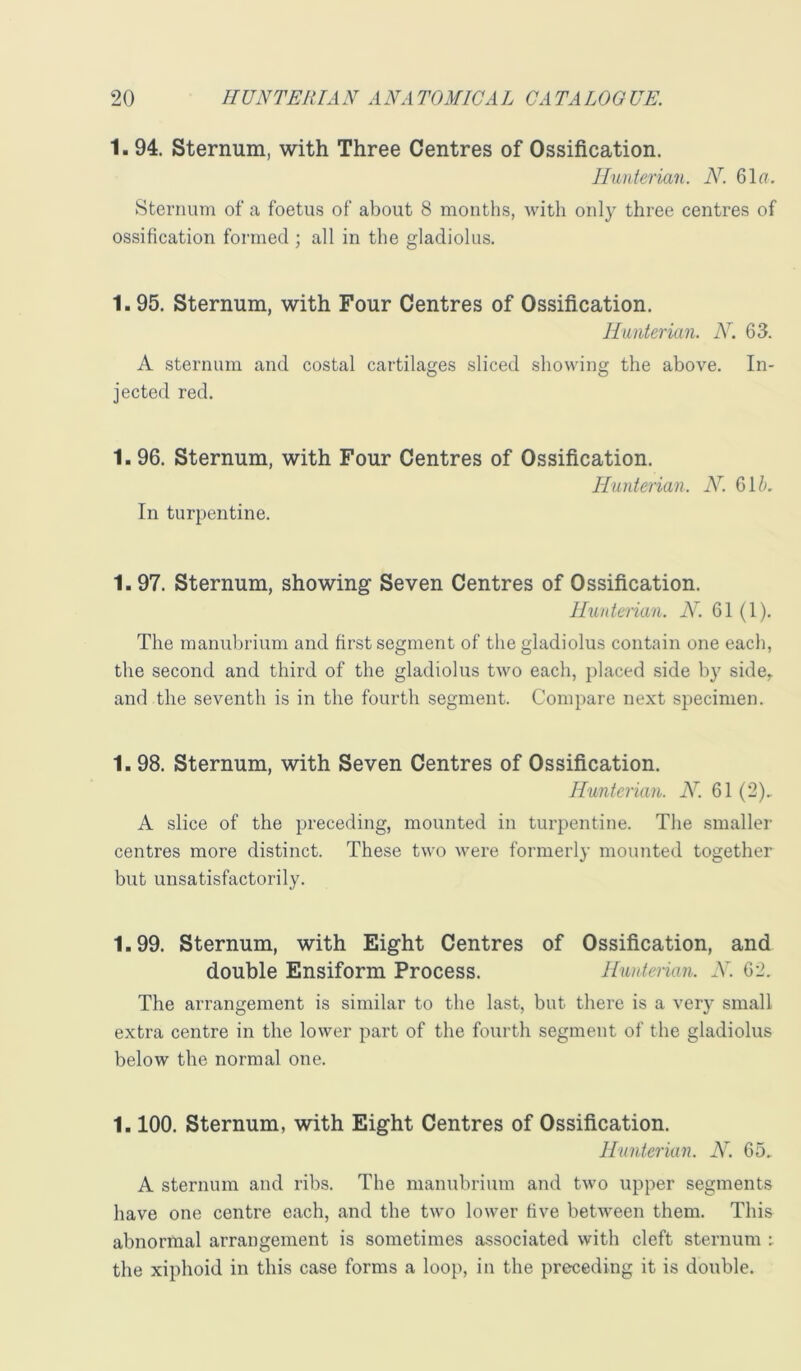 1. 94. Sternum, with Three Centres of Ossification. Hunterian. N. 61(7. Sternum of a foetus of about 8 months, with only three centres of ossification formed ; all in the gladiolus. 1.95. Sternum, with Four Centres of Ossification. Hunterian. N. 63. A sternum and costal cartilages sliced showing the above. In- jected red. 1.96. Sternum, with Four Centres of Ossification. Hunterian. N. 61/(. In turpentine. 1.97. Sternum, showing Seven Centres of Ossification. Huntenan. N. 61 (1). The manubrium and first segment of the gladiolus contain one each, the second and third of the gladiolus two each, placed side h}' side,, and the seventh is in the fourth segment. Compare next specimen. 1.98. Sternum, with Seven Centres of Ossification. Hunterian. N'. 61 (2), A slice of the preceding, mounted in turpentine. The smaller centres more distinct. These two were formerly mounted together but unsatisfactorily. 1.99. Sternum, with Eight Centres of Ossification, and double Ensiform Process. Hunterian. N. 62. The arrangement is similar to the last, but there is a verj- small extra centre in the lower part of the fourth segment of the gladiolus below the normal one. 1.100. Sternum, with Eight Centres of Ossification. Hunterian. N. 65. A sternum and ribs. The manubrium and two upper segments have one centre each, and the two lower five between them. This abnormal arrangement is sometimes associated with cleft sternum : the xiphoid in this case forms a loop, in the preceding it is double.