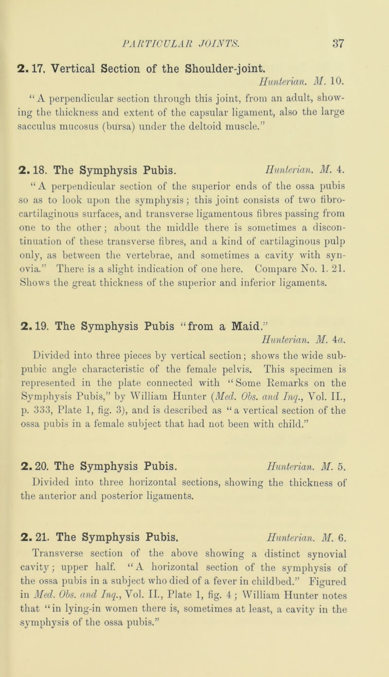 2.17. Vertical Section of the Shoulder-joint. Hunterian. M. 10. “ A perpendicular section through this joint, from an adult, show- ing the thickness and extent of the capsular ligament, also the large saccvilus mucosus (bursa) under the deltoid muscle.” 2.18. The Symphysis Pubis. Ilunlerian. M. 4. “ A perpendicular section of the superior ends of the ossa pubis so as to look upon the sympliysis; this joint consists of two fibro- cartilaginous surfaces, and transverse ligamentous fibres passing from one to the other; about the middle there is sometimes a discon- tinuation of these transverse fibres, and a kind of cartilaginous pulp only, as between the vertebrae, and sometimes a cavity with syn- ovia.” There is a slight indication of one here. Compare No. 1. 21. Shows the great thickness of the superior and inferior ligaments. 2.19. The Symphysis Pubis “from a Maid.” Hunterian. M. 4u. Divided into three pieces by vertical section; shows the wide sub- pubic angle characteristic of the female pelvis. This specimen is represented in the plate connected with “ Some Remarks on the Symphysis Pubis,” by William Hunter [Med. Ohs. and Inq., Vol. II., p. 333, Plate 1, fig. 3), and is described as “a vertical section of the ossa pubis in a female subject that had not been with child.” 2. 20. The Symphysis Pubis. Hunterian. M. 5. Divided into three horizontal sections, showing the thickness of the anterior and posterior ligaments. 2. 21. The Symphysis Pubis. Hunterian. M. 6. Transverse section of the above showing a distinct synovial cavity; upper half. “ A horizontal section of the symphysis of the ossa pubis in a subject who died of a fever in childbed.” Figured in Med. Ohs. and Inq., Vol. IL, Plate 1, fig. 4; William Hunter notes that “in lying-in women there is, sometimes at least, a cavity in the symphysis of the ossa pubis.”