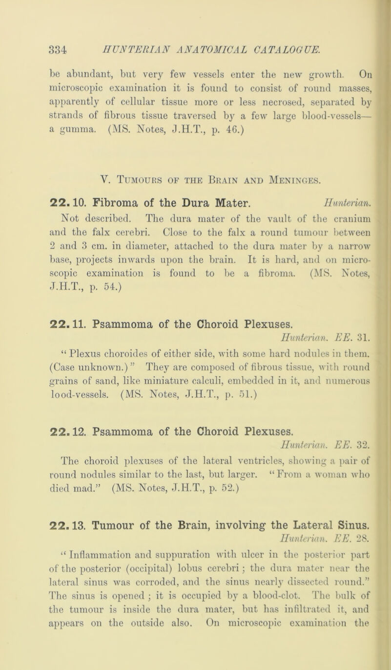 r 334 HUNTEIUAN ANATOMICAL GATALOOUE. be abundant, but very few vessels enter the new growth. On microscopic examination it is found to consist of round masses, apparently of cellular tissue more or less necrosed, separated by strands of fibrous tissue traversed by a few large Idood-vessels— a gumma. (MS. Notes, J.H.T., p. 46.) V. Tumours of the Brain and Meninges. 22.10. Fibroma of the Dura Mater. Hunterian. Not described. The dura mater of the vault of the cranium and the falx cerebri. Close to the falx a round tumour l>etween 2 and 3 cm. in diameter, attached to the dura mater by a narrow ])ase, projects inwards upon the brain. It is hard, and on micro- scopic examination is found to l)e a fibroma. (MS. Notes, J.H.T., p. 54.) 22.11. Psammoma of the Choroid Plexuses. llnntenan. EE. 31. “ Plexus choroides of either side, with some hard nodules in them. (Case unknown.) ” They are composed of fibrous tissue, with round grains of sand, like miniature calculi, embedded in it, and numerous lood-vessels. (MS. Notes, J.H.T., p. 51.) 22.12. Psammoma of the Choroid Plexuses. lluntcriaih EE. 32. The choroid ])lexuses of the lateral ventricles, showing a pair of round nodules similar to the last, but larger. “From a woman who died mad.” (MS. Notes, J.H.T., p. 52.) 22.13. Tumour of the Brain, involving the Lateral Sinus. Hunterian. EE. 28. “ Inflammation and suppuration with ulcer in the postei ior part of the posterior (occipital) lobus cerebri; the dura mater near the lateral sinus Avas corroded, and the sinus nearly dissected round.” The sinus is opened ; it is occupied by a blood-clot. The l)ulk of the tumour is inside the dura mater, but has infiltrated it, and appears on the outside also. On microscopic examination the