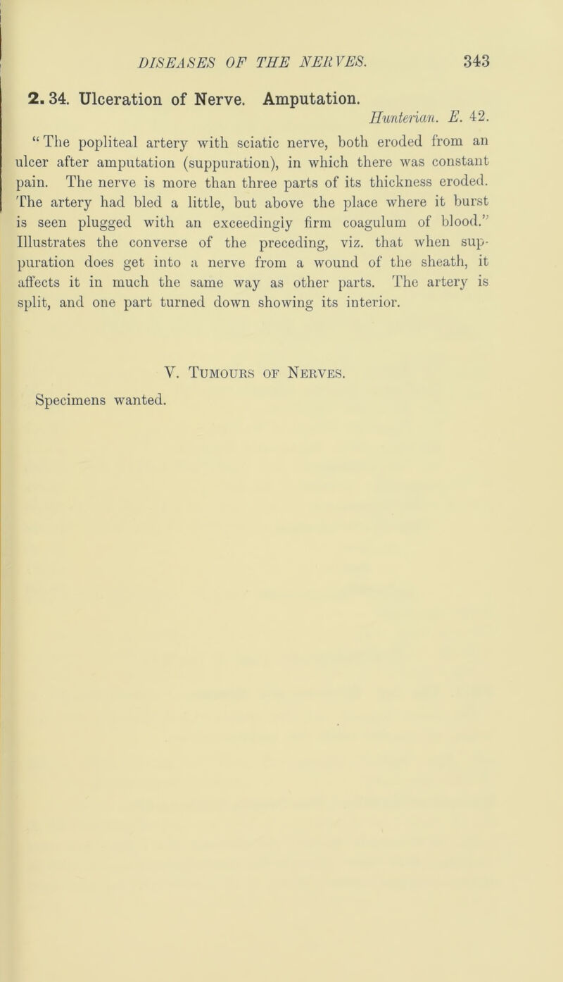 I 2.34. Ulceration of Nerve. Amputation. Hunterian. E. 4:2. “ The popliteal artery with sciatic nerve, both eroded from an ulcer after amputation (suppuration), in which there was constant pain. The nerve is more than three parts of its thickness eroded. The artery had bled a little, but above the place where it burst is seen plugged with an exceedingly firm coagulum of blood.’^ Illustrates the converse of the preceding, viz. that when sup- puration does get into a nerve from a wound of the sheath, it affects it in much the same way as other parts. The artery is split, and one part turned down showing its interior. V. Tumours of Nerves.
