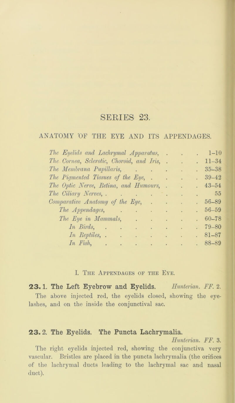 ANATOMY ‘OF THE EYE AND ITS APPENDAGES. The Eiielids and Lachrymal Apparatus, . 1-10 TIlc Cornea, Sclerotic, Choroid, and Iris, . . 11-34 The Memhrana Pupillaris, . 35-38 The Pigmented Tissues of the Eye, . . 39-42 The Optic Nerve, Petina, and Humours, . . 43-54 The Cilia,ry Nerves, ..... 55 Comparative Anatomy of the Eye, . 56-89 The Appendages, .... . 56-59 The Eye in Mammals, . 60-78 In Birds, ..... . 79-80 In Eeptiles, ..... . 81-87 In Fish, ..... . 88-89 I. The Appendages of the Eye. 23.1. The Left Eyebrow and Eyelids. Hunterian. FF. 2. Tlie above injected red, the eyelids closed, showing the eye- lashes, and on the inside the conjunctival sac. 23.2. The Eyelids. The Puncta Lachrymalia. Hunterian. FF. 3. The right eyelids injected red, showing the conjunctiva very vascular. Bristles are jilaced in the puncta lachrymalia (the orifices of the lachrymal ducts leading to the lachrymal sac and nasal duct).