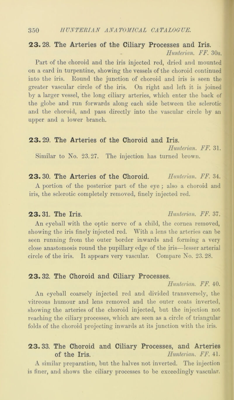 23.28. The Arteries of the Ciliary Processes and Iris. Hunterian. FF. 30a. Part of the choroid and the iris injected red, dried and mounted on a card in turpentine, showing the vessels of the choroid continued into the iris. Pound the junction of choroid and iris is seen the greater vascular circle of the iris. On right and left it is joined by a larger vessel, the long ciliary arteries, which enter the back of the globe and run forwards along each side between the sclerotic and the choroid, and pass directly into the vascular circle by an upper and a lower branch. 23.29. The Arteries of the Choroid and Iris. Hunterian. FF. 31. Similar to No. 23.27. The injection has turned brown. 23.30. The Arteries of the Choroid. Hunterian. FF. 34. A portion of the posterior part of the eye ; also a choroid and iris, the sclerotic completely removed, finely injected red. 23. 31. The Iris. Hunterian. FF. 37. An eyeball with the optic nerve of a child, the cornea removed, showing the iris finely injected red. With a lens the arteries can be seen running from the outer border inwards and forming a very close anastomosis round the pupillary edge of the iris—lesser arterial circle of the iris. It appears very vascular. Compare No. 23. 28. 23.32. The Choroid and Ciliary Processes. Hunterian. FF. 40. An eyeball coarsely injected red and divided transversely, the vitreous humour and lens removed and the outer coats inverted, showing the arteries of the choroid injected, but the injection not reaching the ciliary processes, which are seen as a circle of triangular folds of the choroid projecting inwards at its junction with the iris. 23.33. The Choroid and Ciliary Processes, and Arteries of the Iris. Hunterian. FF. 41. A similar preparation, but the halves not inverted. The injection is finer, and shows the ciliary processes to be exceedingly vascular.