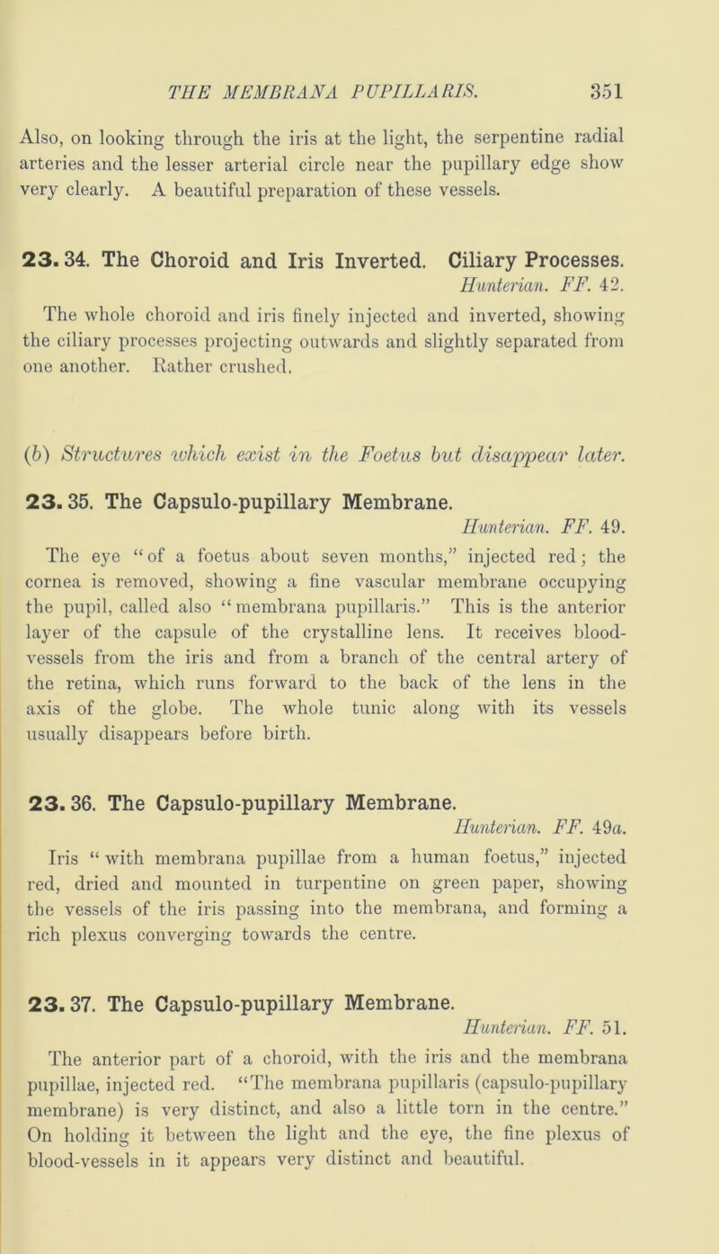 Also, on looking through the iris at the light, the serpentine radial arteries and the lesser arterial circle near the pupillary edge show very clearly. A beautiful preparation of these vessels. 23.34. The Choroid and Iris Inverted. Ciliary Processes. Hunterian. FF. 42. The whole choroid and iris finely injected and inverted, showing the ciliary processes projecting outwards and slightly separated from one another. Rather crushed. (6) Structures ivhich exist in the Foetus hut disappear later. 23.35. The Capsulo-pupillary Membrane. Hunterian. FF. 49. The eye “of a foetus about seven months,” injected red; the cornea is removed, showing a fine vascular membrane occupying the pupil, called also “ membrana pupillaris.” This is the anterior layer of the capsule of the crystalline lens. It receives blood- vessels from the iris and from a branch of the central artery of the retina, which runs forward to the back of the lens in the axis of the globe. The whole tunic along with its vessels usually disappears before birth. 23.36. The Capsulo-pupillary Membrane. Huntenan. FF. 49a. Iris “ with membrana pupillae from a human foetus,” injected red, dried and mounted in turpentine on green paper, showing the vessels of the iris passing into the membrana, and forming a rich plexus converging towards the centre. 23.37. The Capsulo-pupillary Membrane. Hunterian. FF. 51. The anterior part of a choroid, with the iris and the membrana pupillae, injected red. “The membrana pupillaris (capsulo-pupillary membrane) is very distinct, and also a little torn in the centre.” On holding it between the light and the eye, the fine plexus of blood-vessels in it appears very distinct and beautiful.