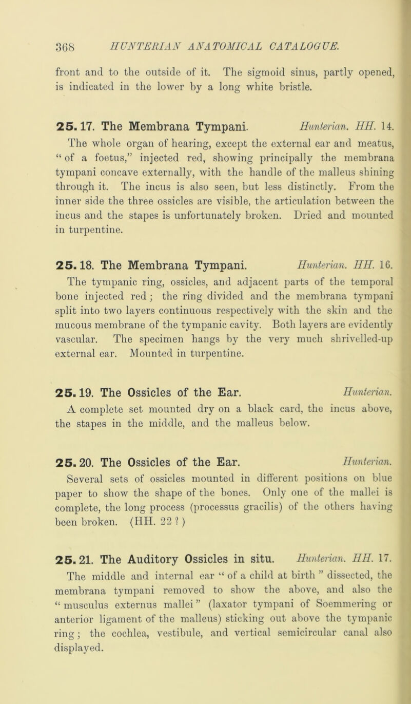 front and to the outside of it. The sigmoid sinus, partly opened, is indicated in the lower by a long white bristle. 25.17. The Membrana Tympani. Hunterian. HH. 14. The whole organ of hearing, except the external ear and meatus, “ of a foetus,” injected red, showing principally the membrana tympani concave externally, with the handle of the malleus shining through it. The incus is also seen, but less distinctly. From the inner side the three ossicles are visible, the articulation between the incus and the stapes is unfortunately broken. Dried and mounted in turpentine. 25.18. The Membrana Tympani. Hunterian. HH. 16. The tympanic ring, ossicles, and adjacent parts of the temporal bone injected red ; the ring divided and the membrana tympani split into two layers continuous respectively with the skin and the mucous membrane of the tympanic cavity. Both la3mrs are evidently vascular. The specimen hangs by the very much shrivelled-up external ear. Mounted in turpentine. 25.19. The Ossicles of the Ear. Hunterian. A complete set mounted dry on a black card, the incus above, the stapes in the middle, and the malleus below. 25.20. The Ossicles of the Ear. Himterian. Several sets of ossicles mounted in difterent positions on blue paper to show the shape of the bones. Only one of the mallei is complete, the long process (processus gracilis) of the others having been broken. (HH. 22 ?) 25.21. The Auditory Ossicles in situ. Hunterian. HH. 17. The middle and internal ear “ of a child at birth ” dissected, the membrana tympani removed to show the above, and also the “ musculus externus mallei ” (laxator tympani of Soemmering or anterior ligament of the malleus) sticking out above the tympanic ring; the cochlea, vestibule, and vertical semicircular canal also displayed.