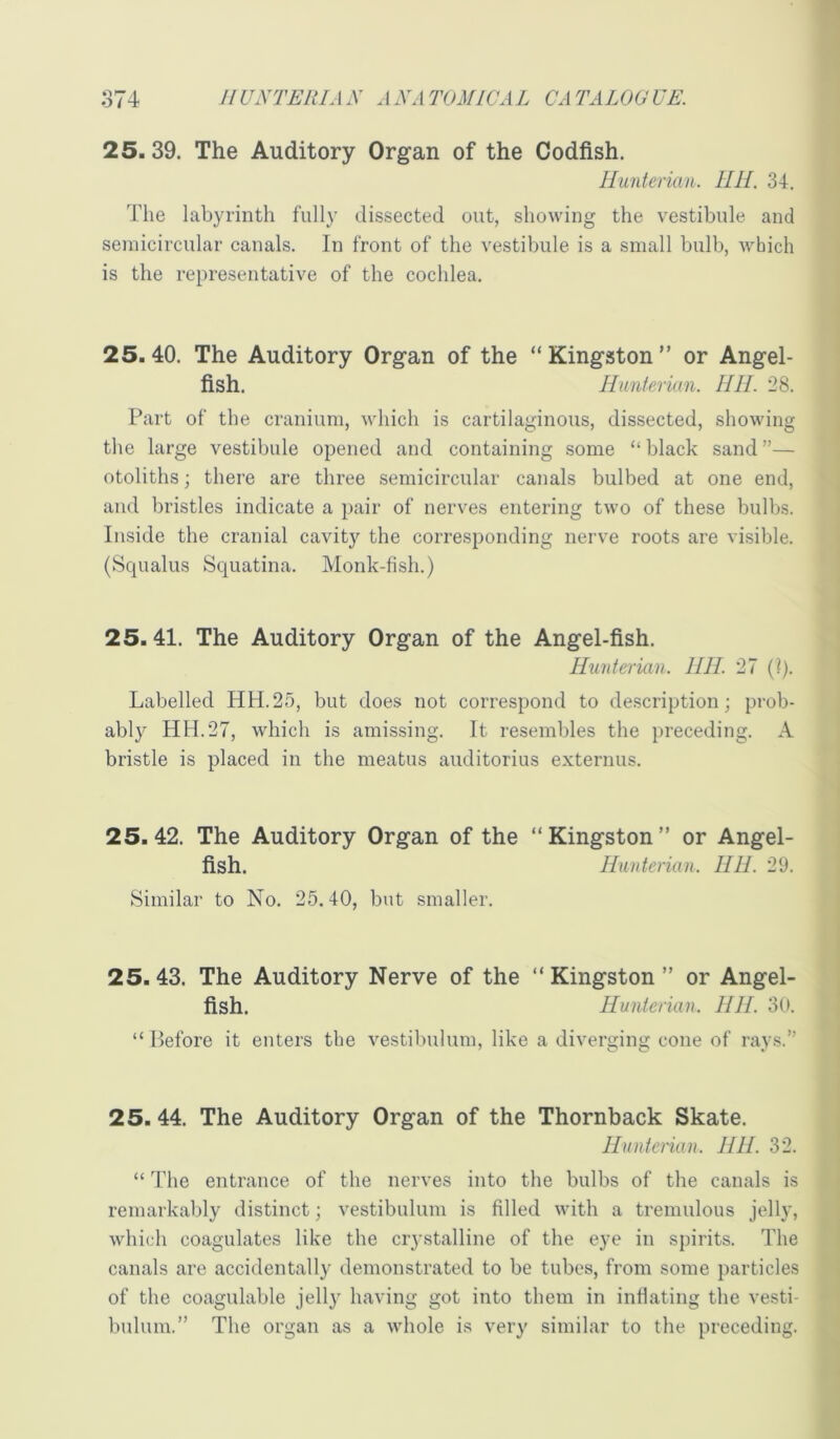 25. 39. The Auditory Organ of the Codfish. Hunterian. HH. 34. The labyrinth fully dissected out, showing the vestibule and semicircular canals. In front of the vestibule is a small bulb, which is the representative of the cochlea. 25.40. The Auditory Organ of the “Kingston” or Angel- fish. Hunterian. IIH. 28. Part of the cranium, which is cartilaginous, dissected, showing the large vestibule opened and containing some “ black sand ”— otoliths; there are three semicircular canals bulbed at one end, and bristles indicate a pair of nerves entering two of these bulbs. Inside the cranial cavity the corresponding nerve roots are visible. (Squalus Squatina. Monk-fish.) 25.41. The Auditory Organ of the Angel-fish. Hunterian. I III. 27 (i). Labelled HH.25, but does not correspond to description; prob- ably HH.27, which is amissing. It resembles the preceding. A bristle is placed in the meatus auditorius externus. 25.42. The Auditory Organ of the “Kingston” or Angel- fish. Hunterian. HH. 29. Similar to No. 25.40, but smaller. 25.43. The Auditory Nerve of the “ Kingston ” or Angel- fish. Hunterian. HH. 30. “ Before it enters the vestilmium, like a diverging cone of rays.” 25. 44. The Auditory Organ of the Thornback Skate. Hunterian. IIII. 32. “ The entrance of the nerves into the bulbs of the canals is remarkably distinct; vestibulum is filled with a tremulous jelly, which coagulates like the ciystalline of the eye in spirits. The canals are accidentally demonstrated to be tubes, from some particles of the coagulable jelly having got into them in inflating the vesti- bulum.” The organ as a whole is very similar to the preceding.