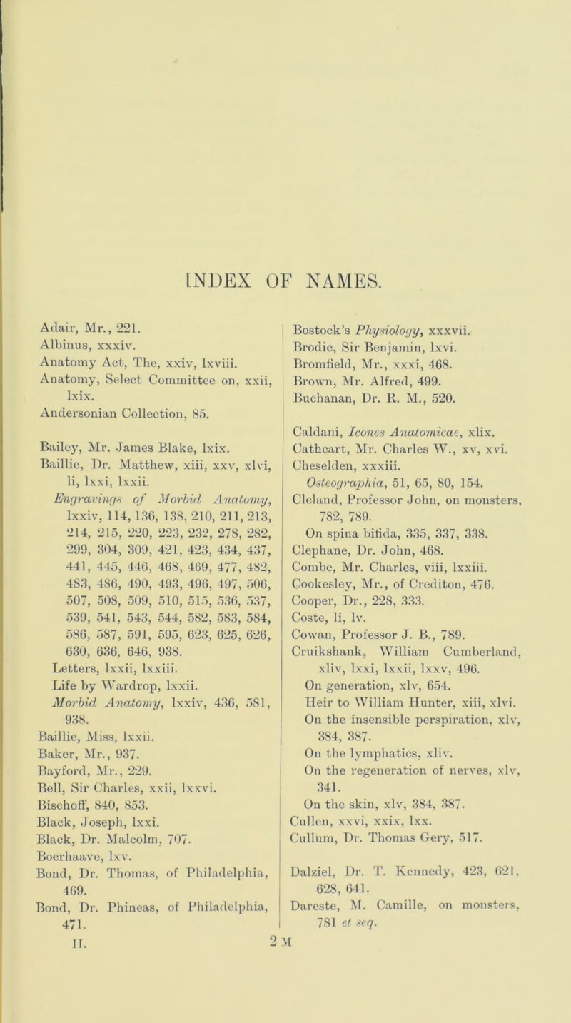 INDEX OF NAMES. Adair, Mr., 221. Albinus, xxxiv. Anatomy Act, The, xxiv, lxviii. Anatomy, Select Committee on, xxii, lxix. Andersonian Collection, 85. Bailey, Mr. .James Blake, lxix. Baillie, Dr. Matthew, xiii, xxv, xlvi, li, lxxi, lxxii. Engravings of Morbid Anatomy, lxxiv, 114, 136, 138, 210, 211, 213, 214, 215, 220, 223, 232, 278, 282, 299, 304, 309, 421, 423, 434, 437, 441, 445, 446, 468, 469, 477, 482, 483, 4S6, 490, 493, 496, 497, 506, 507, 508, 509, 510, 515, 536, 537, 539, 541, 543, 544, 582, 583, 5S4, 586, 587, 591, 595, 623, 625, 626, 630, 636, 646, 938. Letters, lxxii, lxxiii. Life by Wardrop, lxxii. Morbid Anatomy, lxxiv, 436, 5S1, 938. Baillie, Miss, lxxii. Baker, Mr., 937. Bayford, Mr., 229. Bell, Sir Charles, xxii, lxxvi. Bischoff, 840, 853. Black, Joseph, lxxi. Black, Dr. Malcolm, 707. Boerhaave, lxv. Bond, Dr. Thomas, of Philadelphia, 469. Bond, Dr. Phineas, of Philadelphia, 471. II. Bostock’s Physiology, xxxvii. Brodie, Sir Benjamin, lxvi. Bromfield, Mr., xxxi, 468. Brown, Mr. Alfred, 499. Buchanan, Dr. R. M., 520. Caldani, leones Anatomicae, xlix. Cathcart, Mr. Charles W., xv, xvi. Cheselden, xxxiii. Osteographia, 51, 65, 80, 154. Cleland, Professor John, on monsters, 782, 789. On spina bifida, 335, 337, 338. Clephane, Dr. John, 468. Combe, Mr. Charles, viii, lxxiii. Cookesley, Mr., of Crediton, 476. Cooper, Dr., 228, 333. Coste, li, lv. Cowan, Professor J. B., 789. Cruikshank, William Cumberland, xliv, lxxi, lxxii, lxxv, 496. On generation, xlv, 654. Heir to William Hunter, xiii, xlvi. On the insensible perspiration, xlv, 384, 387. On the lymphatics, xliv. On the regeneration of nerves, xlv, 341. On the skin, xlv, 384, 387. Cullen, xxvi, xxix, lxx. Cullum, Dr. Thomas Gery, 517. Dalziel, Dr. T. Kennedy, 423, 621, 628, 641. Dareste, M. Camille, on monsters, 781 et seq.