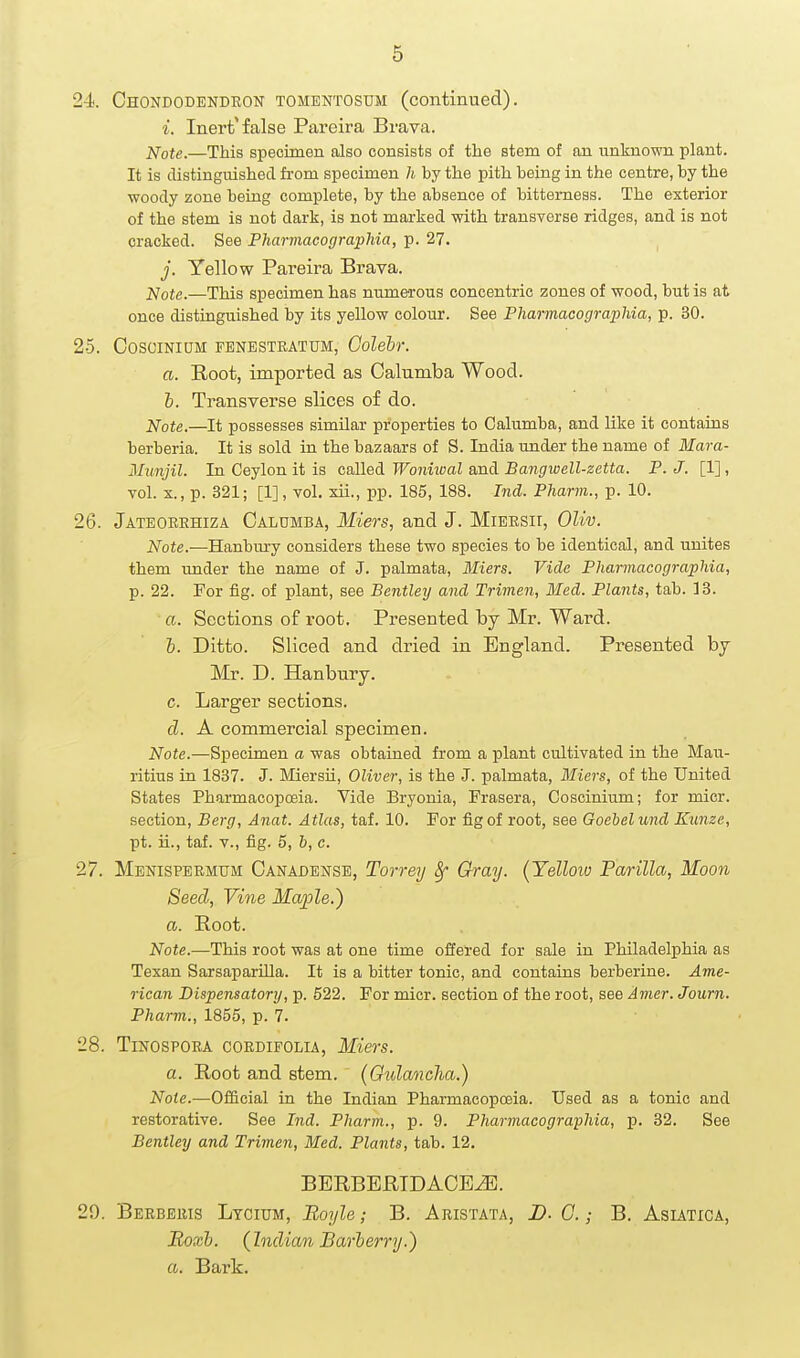 24. Chondodendron tomentosum (continued). i. Inert'false Pareira Brava. ;^ote.—This specimen also consists of the stem of an unknown plant. It is distinguished from specimen h by the pith being in the centre, by the woody zone being complete, by the absence of bitterness. The exterior of the stem is not dark, is not marked with transverse ridges, and is not cracked. See Pharmacographia, p. 27. j. Yellow Pareira Brava. jSlote.—This specimen has numerous concentric zones of wood, but is at once distinguished by its yellow colour. See Pharmacographia, p. 30. 25. COSCINIUM FBNESTRATUM, Golebr. a. Root, imported as Calumba Wood. b. Transverse slices of do. Note.—It possesses similar properties to Calumba, and like it contains berberia. It is sold in the bazaars of S. India under the name of Mara- Munjil. In Ceylon it is called Wonhval and Bangwell-zetta. P. J. [1], vol. X., p. 321; [1], vol. xii., pp. 185, 188. Ind. Pharm., p. 10. 26. Jateorehiza Caldmba, Miers, and J. MiEKSir, OUv. Note.—Hanbtiry considers these two species to be identical, and unites them under the name of J. palmata, Miers. Vide Pharmacographia, p. 22. For fig. of plant, see Bentley and Trimen, Med. Plants, tab. 13. a. Sections of root. Presented by Mr. Ward. I. Ditto. Sliced and dried in England. Presented bj Mr. D. Hanbnry. c. Larger sections. cl. A commercial specimen. Note.—Specimen a was obtained from a plant cultivated in the Mau- ritius in 1837. J. Miersii, Oliver, is the J. palmata, Miers, of the United States Pharmacopoeia. Vide Bryonia, Frasera, Coscinium; for micr. section. Berg, Anat. Atlas, taf. 10. For fig of root, see Goebelund Kunze, pt. ii., taf. v., fig. 5, h, c. 27. Menispermum Canadejjse, Torrey 8f Gray. (Yelloio Parilla, Moon Seed, Vine Maple.) a. Root. Note.—This root was at one time offered for sale in Philadelphia as Texan SarsaparUla. It is a bitter tonic, and contains berberine. Ame- rican Dispensatory, p. 522. For micr. section of the root, see Amer. Journ. Pharm., 1855, p. 7. 28. Tinospora coedifolia, Miers. a. Root and stem. (Gulancha.) Note.—Official in the Indian Pharmacopoeia. Used as a tonic and restorative. See Ind. Pharm., p. 9. Pharmacographia, p. 32. See Bentley and Trimen, Med. Plants, tab. 12. BBRBBRTDACBiE. 29. Berbbris Ltcium, Boyle; B. Aristata, D. C. ; B. Asiatica, Boxh. (Indian Barberry.) a. Bark.