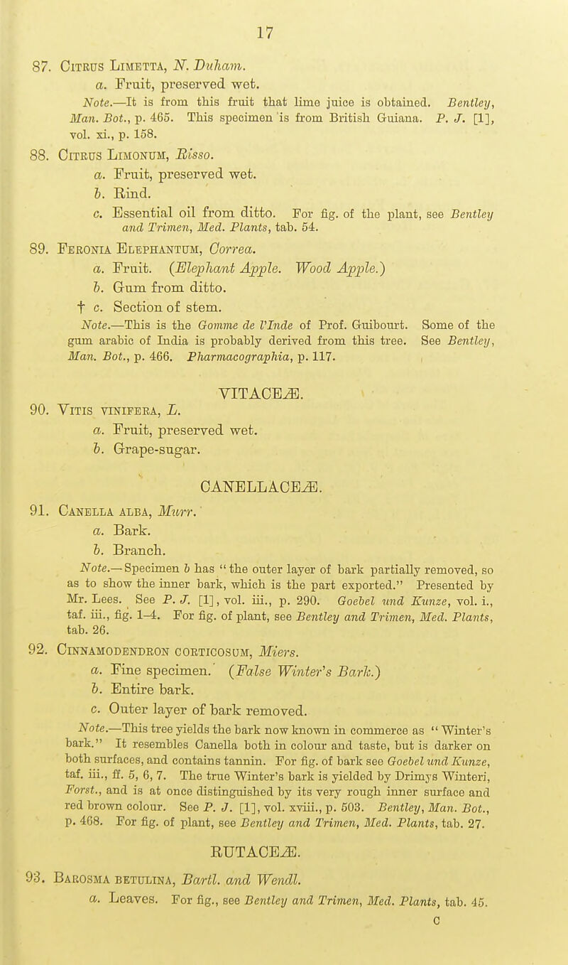 87. Citrus Limetta, N. Biiham. a. Fruit, preserved wet. Note.—It is from this fruit that lime juice is obtained. Bentley, Man. Bot., p. 465. This specimen is fi-om British Guiana. P. J. [1], vol. xi., p. 158. 88. Citrus Limonum, Blsso. a. Fruit, preserved wet. h. Rind. c. Essential oil from ditto. For fig. of the plant, see Bentley and Trimen, Med. Plants, tab. 54. 89. Feronia Blephantum, Gorrea. a. Fruit. (Elepliant Apple. Wood Apple.) b. Gum from ditto, t c. Section of stem. Note.—This is the Gomme de I'Inde of Prof. Guibourt. Some of the gum arable of India is probably derived from this tree. See Bentley, Man. Bot., p. 466. Pharmacographia, p. 117. VITACB^. 90. VlTIS VINIFEBA, L. a. Fruit, preserved wet. b. Grape-sugar. OANELLACE^. 91. Canella alba, Murr. a. Bark. b. Branch. Ji/'ofe.—Specimen b has the outer layer of bark partially removed, so as to show the inner bark, which is the part exported. Presented by Mr. Lees. See P. J. [1], vol. iii., p. 290. Goebel und Kunze, vol. i., taf. ui., fig. 1-4. For fig. of plant, see Bentley and Trimen, Med. Plants, tab. 26. 92. Cinnamodendeon coeticosum, Miers. a. Fine specimen.' (False Winter's Bark.) h. Entire bark. c. Outer layer of bark removed. Note.—This tree yields the bark now known in commerce as  Winter's bark. It resembles CaneUa both in colour and taste, but is darker on both surfaces, and contains tannin. For fig. of bark see Goebel und Kunze, taf. iii., £f. 5, 6, 7. The true Winter's bark is yielded by Drimys Winteri, Forst., and is at once distinguished by its very rough inner surface and red brown colovu-. See P. J. [1], vol. xviii., p. 503. Bentley, Man. Bot., p. 468. For fig. of plant, see Bentley and Trimen, Med. Plants, tab. 27. RUTACB^. 93. Barosma betulina, Bartl. and Wendl. a. Leaves. For fig., see Bentley and Trimen, Med. Plants, tab. 45. C