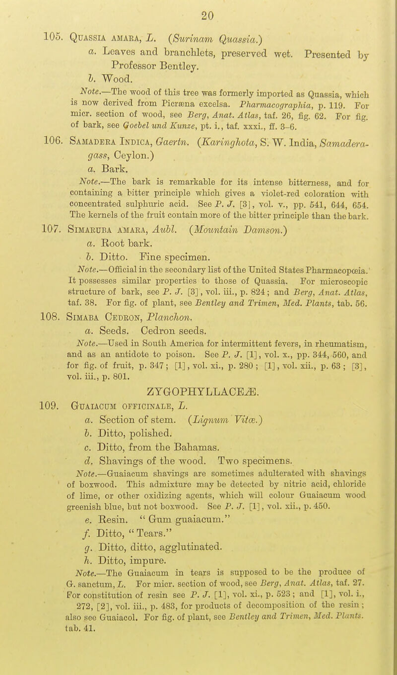 105. Quassia amara, L. {Surinam Quassia.) a. Leaves and brancMets, preserved wet. Presented by Professor Bcntley. I. Wood. Note.—Ihe wood of this tree was formerly imported as Quassia, which is now derived from Picra3na excelsa. Fharmacographia, p. 119. For micr. section of wood, see Berg, Anat. Atlas, taf. 26, fig. 62. For fig. of bark, see Qoebel und Kunze, pt, i., taf. xxxi., ff. 3-6. 106. Samadera Indica, Qaertn. (Earinghota, S. W. India, Samade)-a- gass, Ceylon.) a. Bark. Note.—The hark is remarkable for its intense bitterness, and for containing a bitter principle which gives a violet-red coloration with concentrated sulphuric acid. See P. .7. [3|, vol. v., pp. 541, 644, 654. The kernels of the fruit contain more of the bitter principle than the bark. 107. Simaeuba amaea, AuM. (Mountain Damson.) a. Root bark. &. Ditto. Fine specimen. Note.—Official in the secondary Hst of the United States Phannacopceia. It possesses similar properties to those of Quassia. For microscopic structure of bark, see P. J. [3], vol. iii., p. 824; and Berg, Anat. Atlas, taf. 38. For fig. of plant, see Bentley and Trimen, Med. Plants, tab. 56. 108. SiMABA Cedeon, Planchon. a. Seeds. Cedron seeds. Note.—Used in South America for intermittent fevers, in rheumatism, and as an antidote to poison. See P. J. [1], vol. x., pp. 344, 560, and for fig. of fruit, p. 347; [1], vol. xi., p. 280 ; [1], vol. xii., p. 63 ; [3], vol. iii., p. 801. ZTGOPHTLLACE^. 109. GUAIACUM OFFICINALE, L. a. Section of stem. {Ligmmn Viice.) I. Ditto, polisbed. c. Ditto, from tbe Bahamas. d. Shavings of the wood. Two specimens. Note.—Guaiacum shavings are sometimes adulterated with shavings ' of boxwood. This admixture may be detected by nitric acid, chloride of lime, or other oxidizing agents, which will colour Guaiacum wood greenish blue, but not boxwood. See P. J. [1], vol. xii., p. 450. e. Resin.  Gnm gnaiacum. /. Ditto,  Tears. g. Ditto, ditto, agglutinated. h. Ditto, impure. Note.—The Guaiacum in tears is supposed to be the produce of G. sanctum, L. For micr. section of wood, see Berg, Anat. Atlas, taf. 27. For constitution of resin see P. J. [1], vol. xi., p. 523 ; and [1], vol. i., 272, [2], vol. iii., p. 483, for products of decomposition of the resin ; also see Guaiacol. For fig. of plant, see Bentley and Trimen, Med. PlanU. tab. 41.