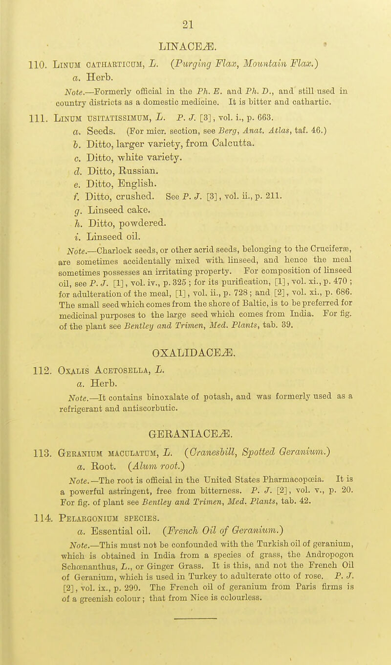 LINAOEJB. • 110. LlNUM OATHARTictJM, L. {Purging Flax, Mountain Flax.) a. Herb. Note.—Formerly official in the Ph. E. and Ph. D., and still used in country districts as a domestic medicine. It is bitter and cathartic. 111. LiNUM TJSITATISSIMUM, L. P. J. [3], vol. i., p. 663. a. Seeds. (For micr. section, see Berg, Anat. Atlas, taf. 46.) h. Ditto, larger variety, from Calcutta, c. Ditto, wliite variety. cl. Ditto, Russian. e. Ditto, English. /. Ditto, crushed. See P. J. [3], vol. ii., p. 211. g. Linseed cake. h. Ditto, powdered. i. Linseed oil. 2^-ote._Charlock seeds, or other acrid seeds, belonging to the Cruciferse, are sometimes accidentally mixed with, linseed, and hence the meal sometimes possesses an irritating property. For composition of linseed oil, see P. J. [1], vol. iv., p. 325 ; for its purification, [1], vol. xi., p. 470 ; for adulteration of the meal, [1], vol. ii., p. 728; and [2], vol. xi., p. 686. The small seed which comes from the shore of Baltic, is to be preferred for medicinal pui-poses to the lai-ge seed which comes from India. For lig. of the plant see Bentley and Trimen, Med. Plants, tab. 39. OXALIDACBJE. 112. OXALIS ACETOSBLLA, L. a. Herb. j^ote.—It contains binoxalate of potash, and was formerly used as a refrigerant and antiscorbutic. GERANIAOE^. 113. Geranium maculatum, L. (Granesbill, Spotted Qeranium.) a. Root. {Alum root.) Jfote.—The root is official in the United States Pharmacopceia. It is a powerful astringent, free from bitterness. P. J. [2], vol. v., p. 20. For fig. of plant see Bentley and Trimen, Med. Plants, tab. 42. 114 Pelargonium species. a. Essential oil. (French Oil of Geranium.) Note.—This must not be confounded with the Turkish oil of geranium, which is obtained in India from a species of grass, the Andropogon Schoenanthus, L., or Ginger Grass. It is this, and not the French Oil of Geranium, which is used in Turkey to adulterate otto of rose. P. J. [2], vol. ix., p. 290. The French oil of geranium from Paris firms is of a greenish colour; that from Nice is colourless.