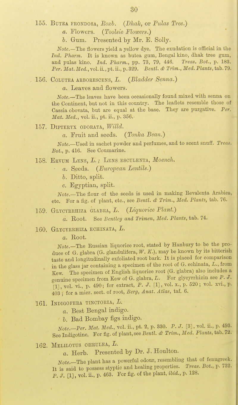 155. BuTEA FRONDOSA, Boxl. (Dhalc, or Piolas Tree.) a. Plowers. (Toolsie Flowers.) 1). Gum. Presented by Mr. E. Solly. Notc.—1h.Q flowers yield a yellow dye. The exudation is official in the Ind. Pharni. It is known as butea gum, Bengal kino, dhak tree gum, and pulas kino. Ind. Fharm., pp. 73, 79, 446. Treas. Bot., p. 183. Per. Mat.ilied.,vol.ii.,pt.ii., p.329. Bentl. d; Tnm., Med.Plants, ta.h.79. 156. CoLUTEA ARBORESCENS, L. (^Bladder Senna.) a. Leaves and flowers. Note.—The leaves have been occasionally found mixed with senna on the Continent, but not in this country. The leaflets resemble those of Cassia obovata, but are equal at the base. They are purgative. Per. Mat. Med., vol. ii., pt. ii., p. 356. 157. DiPTERYX ODORATA, WiUd. a. Fruit and seeds. (Tonha Bean.) Note.—Used in sachet powder and perfumes, and to scent snuff. Treas. Bot., p. 416. See Coumarine. 158. Ervum Lens, L. ; Lens esculenta, Moench. ■ a. Seeds. (European Lentils.) b. Ditto, split. c. Egyptian, split. 2^ote.—The flour of the seeds is used in making Eevalenta Aiabica, etc. For a fig. of plant, etc., see Bentl. <& Trim., Med. Plants, tab. 76. 159. Glycyrrhiza glabra, L. (Liquorice Plant.) a. Root. See Bentley and Trimen, Med. Plants, tab. 74. 160. Glycyrrhiza echinata, L. a. Root. Note.—The Eussian liquorice root, stated by Hanbury to be the pro- duce of G. glabra (G. glandulifera, W. K.), may be known by its bitterish taste and longitudinaUy exfoUated root bark. It is placed for compai-ison in the glass jar containing a specimen of the root of G. echinata, L., from Kew. The specimen of English liquorice root (G. glabra) also includes a genuine specimen from Kew of G. glabra, L. For glycyrrhizin see P. J. [1], vol. vi., p. 490; for extract, P. J. [1], vol. x., p. 520; vol. xvi., p. 403 ; for a micr. sect, of root. Berg, Anat. Atlas, taf. 6. 161. Indigofera tinctoria, L. a. Best Bengal indigo. I. Bad Bombay figs indigo. Note.—Per. Mat. Med., vol. ii., pt. 2, p. 330. P. J. [3], vol. ii., p. 493. See Indigotine. For fig. of plant, see Bentl. <& Trim., Med. Plants, tab. 72. 162. MeLILOTDS CffiRULEA, L. a. Herb. Presented by Dr. J. Houlton. 2^ofe.—The plant has a powerful odour, resembUug that of fenugreek. It is said to possess styptic and healing properties. Treas. Bot., p. 732. P. J- [1] I vol. ii., p. 463. For fig. of the plant, ibid., p. 128.