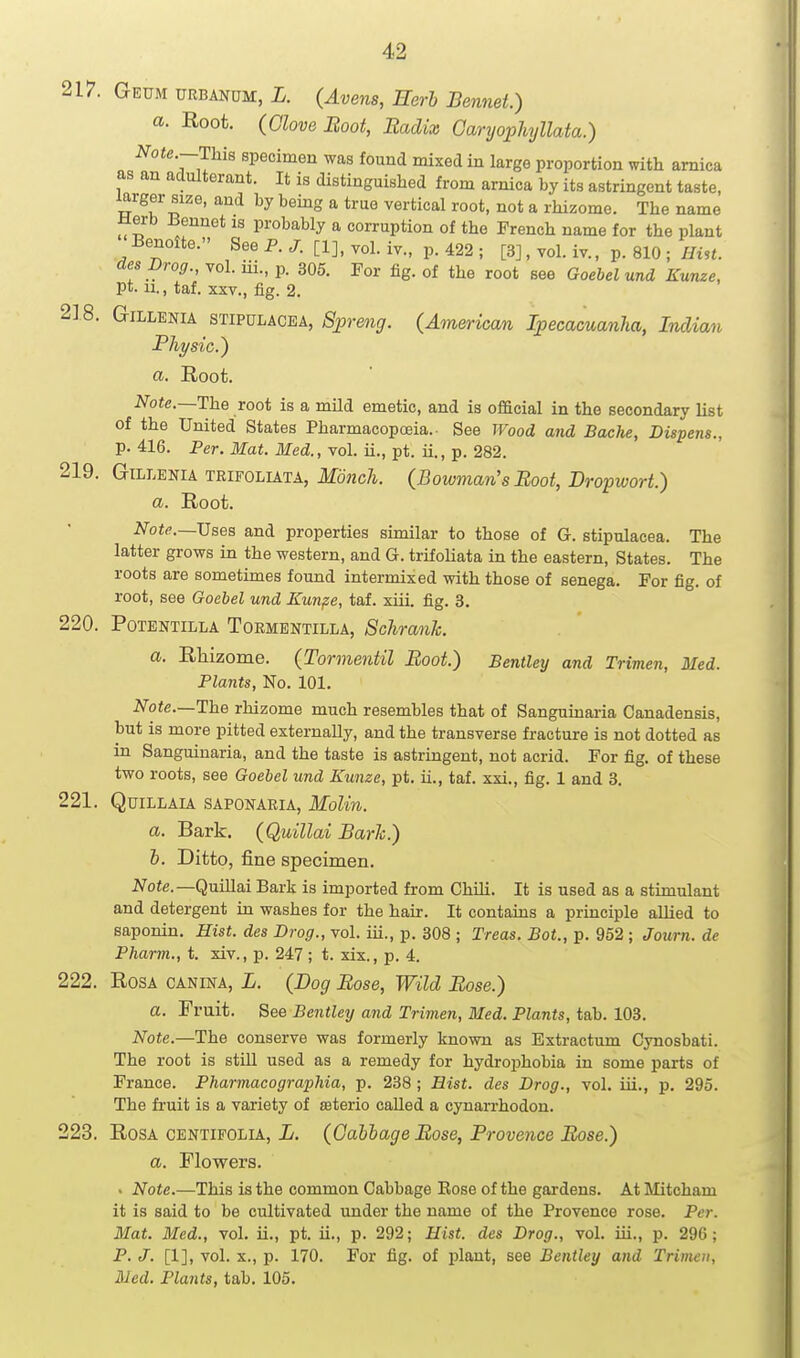 217. Geum URBANUM, i. (Avens, Herb Bennet.) a. Root. (Glove Boot, Radix GanjophjUata.) Note.—This specimen was found mixed in large proportion with arnica as an adulterant. It is distinguished from arnica by its astringent taste, larger size, and by being a true vertical root, not a rhizome. The name Herb Eennet is probably a corruption of the French name for the plant Benolte. See P. [1], vol. iv., p. 422 ; [3], vol. iv., p. 810 ; iftst. desDrog., vol. iii., p. 305. For fig. of the root see Goebel und Kunze, pt. 11., taf. XXV., fig. 2. 2] 8. GiLLENiA STIPULACEA, iSj^renr/. {American Ipecacuanha, Indian Physic.^ a. Root. Note.—The root is a mild emetic, and is official in the secondary list of the United States Pharmacopoeia.. See Wood and Bache, Dispens., p. 416. Per. Mat. Med., vol. ii., pt. ii., p. 282. 219. GiLLENiA TRiFOLiATA, Monch. (Bowman's Boot, Dropwort.) a. Root. ^^oi^.—Uses and properties similar to those of G. stipulacea. The latter grows in the western, and G. trifoliata in the eastern. States. The roots are sometimes found intermixed with those of senega. For fig. of root, see Goebel und Kunpe, taf. xiii. fig. 3. 220. PoTBNTiLLA ToRMENTiLLA, Schrank. a. Rlaizome. (Tormentil Boot.) Bentley and Trimen, Med. Plants, No. 101. A''oie.—The rhizome much resembles that of Sanguinaria Canadensis, but is more pitted externally, and the transverse fracture is not dotted as in Sanguinaria, and the taste is astringent, not acrid. For fig. of these two roots, see Goebel und Kunzc, pt. ii., taf. xxi., fig. 1 and 3. 221. QuiLLAU SAPONARIA, Molin. a. Bark. (QuiUai BarJc.) h. Ditto, fine specimen. J7o<e.—Quillai Bark is imported from Chili. It is used as a stimulant and detergent in washes for the hair. It contams a principle allied to saponin. Hist, des Drag., vol. iii., p. 308 ; Treas. Bot., p. 952 ; Journ. de Pharm., t. xiv., p. 247 ; t. xix., p. 4. 222. Rosa canina, L. (Dog Bose, Wild Bose.) a. Fruit. See Bentley and Trimen, Med. Plants, tab. 103. Note.—The conserve was formerly known as Estractum Cynosbati. The root is still used as a remedy for hydrophobia in some parts of France. Pharmacogra'phia, p. 238 ; Hist, des Drog., vol. iii., p. 295. The fruit is a variety of sterio called a cynarrhodon. 223. Rosa centifolia, L. (Gabbage Bose, Provence Bose.) a. Flowers. . Note.—This is the common Cabbage Kose of the gardens. At Mitcham it is said to be cultivated under the name of the Provence rose. Per. Mat. Med., vol. ii., pt. ii,, p. 292; Hist, des Drog., vol. iii., p. 296; P. J. [1], vol, X., p. 170. For fig. of plant, see Bentley and Trimen,
