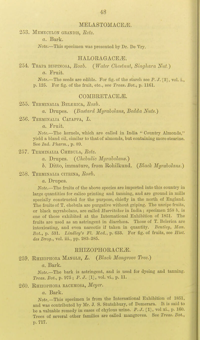 MELASTOMACBJi}. 253. Memecylon grandis, Retz. a. Bark. Note.—This specimen was presented by Dr. De Vry, HALOEAGACE^. 254 Trapa bispinosa, Boxb. (Water Chestnut, Singhara Nut.) a. Fruit. Note.—The seeds are edible. For fig. of the starch see P. J. [3], vol. i., p. 125. For fig. of the fi'uit, etc., see Treas. Bot., p. 1161. COMBRETACE^. 255. Teeminalia Belerica, Eoxb. a. Drupes. (Bastard Myraholans, Bedda Nuts.) 256. Terminalia Catappa, L. a. Fruit. Note.—The kernels, which are called in India  Country Almonds, yield a bland oh, similar to that of almonds, but containing more stearine. See Ind. Pharm., p. 89. 257. Terminalia Chebula, Betz. a. Drupes. (GhehuUc Myraholans.) h. Ditto, immature, from Roliilkund. (Blach Myraholans.) 258. Terminalia citeina, Boxh. a. Drupes. Note.—The fruits of the above species are imported into this country in large quantities for caUco printing and tanning, and are ground in miUs specially constructed for the purpose, chiefly in the north of England. The fruits of T. chebula are purgative without griping. The unripe fruits, or black myraholans, are called Hurritokee in India; specimen 258 b, is one of those exhibited at the International Exhibition of 1851. The fruits are used as an astringent in diarrhoea. Those of T. Belerica are intoxicating, and even narcotic if taken in quantity. Bentley, Man. Bot., p. 531. Lindlei/s Fl. Med., p. 633. For fig. of fruits, see Hist, des Drog., vol. iii., pp. 283-285. EHIZOPHORACE^. 259. Rhizophora Mangle, L. (Blach Mangrove Tree.) a. Bark. Note.—The bark is astringent, and is used for dyeing and tanning. Treas. Bot., p. 975 ; P. J. [1], vol. vi., p. 11. 260. Rhizophora racemosa, Meyer. a. Bark. Note.—This specimen is fi'om the International Exhibition of 1851, and was contributed by Mr. J. S. Stutchbury, of Demerara. It is said to be a valuable remedy in cases of chylous urine. P.J. [1], vol xi., p. 160. Trees of several other families ai-e called mangroves. See Treas. Bot., p. 717.