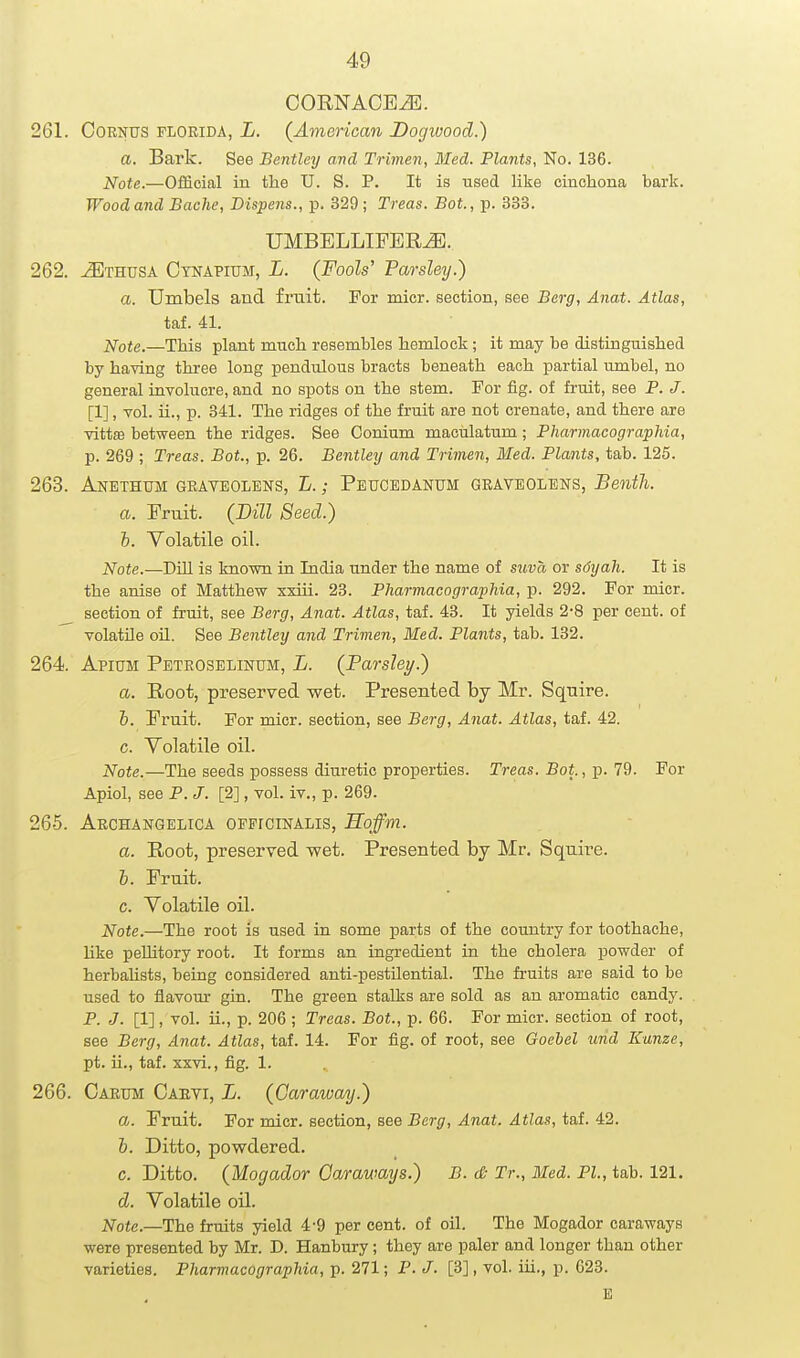 CORNACEiE. 261. OORNUS FLORIDA, L. {American Dogwood.) a. Bark. See Bentley and Trimen, Med. Plants, No. 136. Jsfote.—Official in the U. S. P. It is used like cinchona bark. Wood and Bache, Dispens., p. 329 ; Treas. Bot., p. 333. UMBELLIPER^. 262. tEthusa Ctnapium, L. (Fools' Parsleij.) a. Umbels and fruit. For mier. section, see Berg, Anat. Atlas, taf. 41. Note.—This plant much resembles hemlock; it may be distinguished by having three long pendulous bracts beneath each partial umbel, no general involucre, and no spots on the stem. For fig. of fruit, see P. J. [1], vol. ii., p. 341. The ridges of the fruit are not crenate, and there are vittffi between the ridges. See Conium maculatum; Pharmacographia, p. 269 ; Treas. Bot., p. 26. Bentley and Trimen, Med. Plants, tab. 125. 263. Anethum geaveolbns, L. ; Peucedanum graveolens, Benth. a. Fruit. (Dill Seed.) h. Yolatile oil. Note.—BiH is known in India under the name of suva or sdyah. It is the anise of Matthew xxiii. 23. Pharmacographia, p. 292. For micr. section of fruit, see Berg, Anat. Atlas, taf. 43. It yields 2-8 per cent, of volatile oil. See Bentley and Trimen, Med. Plants, tab. 132. 264. Apium Peteoselinum, L. (Farsley.) a. Root, preserved wet. Presented by Mr. Sqnire. &. Fruit. For micr. section, see Berg, Anat. Atlas, taf. 42. c. Volatile oil. Note.—The seeds possess diuretic properties. Treas. Boi., p. 79. For Apiol, see P. J. [2], vol. iv., p. 269. 265. Aechangelica officinalis, Hoffm. a. Root, preserved wet. Presented by Mr, Squii-e. b. Fruit. c. Volatile oil. Note.—The root is used in some parts of the country for toothache, like peUitory root. It forms an ingredient in the cholera powder of herbahsts, being considered anti-pestilential. The fruits are said to be used to flavom gin. The green stalks are sold as an aromatic candy. P. J. [1], vol. ii., p. 206 ; Treas. Bot., p. 66. For micr. section of root, see Berg, Anat. Atlas, taf. 14. For fig. of root, see Goebel urid Kunze, pt. ii., taf. xxvi., fig. 1. 266. Carum Cauvi, L. (Caraway.) a. Fruit. For micr. section, see Berg, Anat. Atlas, taf. 42. b. Ditto, powdered. c. Ditto. (Mogador Caraways.) B. (& Tr., Med. PI, tab. 121. d. Volatile oil. Note.—Ihe fruits yield 4-9 per cent, of oil. The Mogador caraways were presented by Mr. D. Hanbury; they are paler and longer than other varieties. Pharmacographia, p. 271; P. J. [3], vol. iii., p. 623.