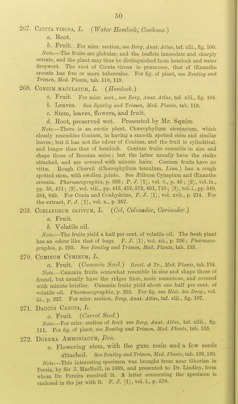 207. CicuTA viEOSA, L. {Water EemlocJc, Cowbane.) a. Root. h. Fruit. For micr. section, see Berg, Anat. Atlas, taf. xlii., fig. 100. Note.—Tlie fruits are globular, and the leaflets lanceolate and sharply serrate, and the jjlant may thus be distinguished from hemlock and water drop-wort. The root of Cicuta virosa is prsemorse, that of CEnanthe crocata has five or more tubercules. For fig. of plant, see Bentley and Trimen, Med. Plants, tab. 118, 119. 268. CoNiDM MACULATUM, L. (Hemloclc.) a. Fruit. For micr. sect., see Berg, Anat. Atlas, taf. xlii., fig. 104. b. Leaves. See Bentley and Trimen, Med. Plants, tab. 118. c. Stem, leaves, flowers, and fruit. d. Root, preserved wet. Presented by Mr. Squire. Note.—There is an exotic plant, Chasrophyllum cicutarium, which closely resembles Conium, in having a smooth spotted stem and similar leaves ; but it has not the odour of Conium, and the fruit is cylindrical, and longer than that of hemlock. Conium fruits resemble in size and shape those of Eussian anise; but the latter usually have the stalks attached, and are covered with minute hairs. Cordum fruits have no vittse. Eough Chervil (Chasrophyllum temulum. Linn.) has a rough spotted stem, with swollen joints. See ^thusa Cynapium and ffinanthe crocata. Pharmacograpliia, p. 266; P. J. [1], vol. v., p. 40 ; [2], vol. ix., pp. 53, 471; [2], vol. viii., pp. 413,452,572, 601, 710; [3], vol. i., pp. 348, 584, 843. For Conia and Conhydrine, P. J. [1], vol. xvii., p. 214. For the extract, P. J. [1], vol. x., p. 267. 269. CoEiANDEUM SATIVUM, L. (Gol, CoUander, Coriander.) a. Fruit. b. Volatile oil. Note.—The fruits yield a half per cent, of volatile oil. The fresh plant has an odom- like that of bugs. P. J. [1], vol. xii., p. 396 ; Pharmaco- graphia, p. 293. See Bentley and Trimen, Med. Plants, tab. 133. 270. CuMiNTJM Ctminum, L. a. Fruit. (Cummin Seed.') Bentl. <& Tr., Med. Plants, i&h.lM. ]^ote.—Cummin fruits somewhat resemble in size and shape those of fennel, but usually have the ridges finer, more numerous, and covered with minute bristles. Cummin fruits yield about one half per cent, of volatile oil. Pharmacographia, p. 295. For fig. see Hist, des Drog., vol. iii., p. 227. For micr. section. Berg, Anat. Atlas, taf. xlii, fig. 107. 271. Daucus Carota, L. a. Fruit. (Carrot Seed.) jSfote. For micr. section of fi'uit see Berg, Anat. Atlas, tai. xliii., fig. 111. For fig. of plant, see Bentley and Trimen, Med. Plants, tab. 135. 272. DoEEMA Ammonucum, Von. a. Flowering stem, with the gum resin and a few seeds a'ttached. See Bentley and Trimen, Med. Plants, tab. 129,130. ]<[ote.—This interesting specimen was brought from near Ghorian in Persia, by Sir J. MacNeill, in 1839, and presented to Dr. Lindley, from whom Dr. Pereira received it. A letter concerning the specimen is enclosed in the jar with it. P. J. [1], vol. i., p. 578.