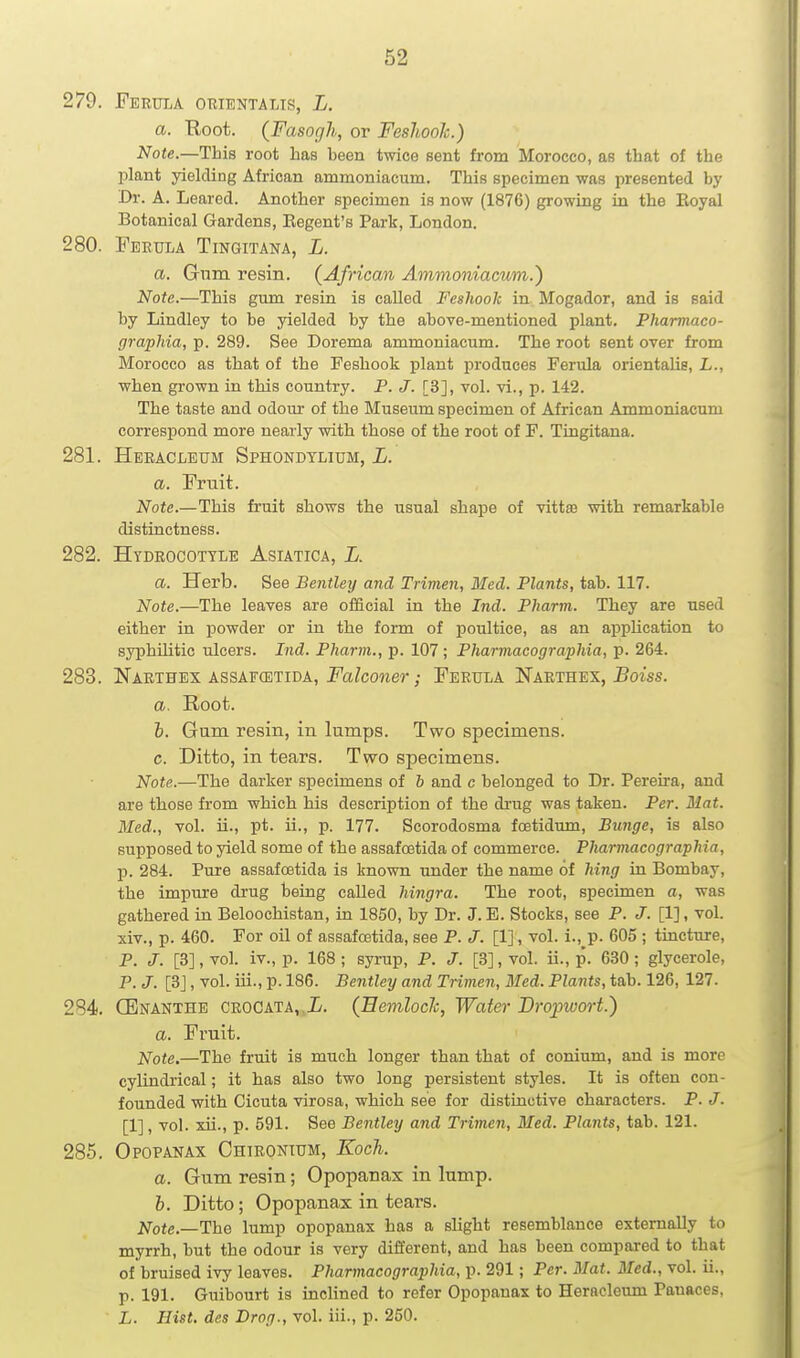279. Ferula orientalis, L. a. Root. (Fasogh, or Feshook.) Note.—This root has been twice sent from Morocco, as that of the plant yielding African ammoniacum. This specimen was presented by Dr. A. Leared. Another specimen is now (1876) growing in the Eoyal Botanical Gardens, Eegent's Park, London. 280. Feeula Tingitana, L. a. Gum resin. (African Ammoniacum.) Note.—This gum resin is called Feshook in Mogador, and is said by Lindley to be yielded by the above-mentioned plant. Pharmaco- grapJiia, p. 289. See Dorema ammoniacum. The root sent over from Morocco as that of the Feshook plant produces Ferula orientalis, L., when grown in this country. P. J. [3], vol. vi., p. 142. The taste and odour of the Museum specimen of African Ammoniacum correspond more nearly with those of the root of F. Tingitana. 281. Heeacleum Sphondylium, L. a. Fruit. Note.—This fruit shows the usual shape of vittse with remarkable distinctness. 282. Hydrocottle Asiatica, L. a. Herb. See Bentley and Trimen, Bled. Plants, tab. 117. Note.—The leaves are official in the Ind. Phartn. They are used either in jDowder or in the form of i^oultice, as an application to syphUitic ulcers. Ind. Pharm., p. 107; Pharmacographia, p. 264. 283. Narthes ASSAFCETiDA, Fa/coner; Feeula Naethex, 5oiss. a. Root. h. Gum resin, in lumps. Two specimens. c. Ditto, in tears. Two specimens. Note.—The darker specimens of b and c belonged to Dr. Pereira, and are those from which his description of the drug was taken. Per. Mat. Med., vol. ii., pt. ii., p. 177. Scorodosma foetidum, Bunge, is also supposed to yield some of the assafoetida of commerce. Pharmacographia, p. 284. Pure assafoetida is known under the name of hing in Bombay, the impure drug being called hingra. The root, specimen a, was gathered in Beloochistan, in 1850, by Dr. J. E. Stocks, see P. J. [1], vol. xiv., p. 460. For oil of assafoetida, see P. J. [1], vol. i., p. 605 ; tincture, P. J. [3], vol. iv., p. 168 ; syrup, P. J. [3], vol. ii., p. 630; glycerole, P. J. [3J, vol. iii., p. 186. Bentley and Trimen, Med. Plants, tab. 126, 127. 284 (Enanthe crocata, (Eemloclc, Water Dropwort.) a. Fruit. Note.—The fruit is much longer than that of conium, and is more cylindrical; it has also two long persistent styles. It is often con- founded with Cicuta virosa, which see for distinctive characters. P. J. [1], vol. xii., p. 591. See Bentley and Trimen, Med. Plants, tab. 121. 285. Opopanax Chirontum, Koch. a. Gum resin; Opopanax in lump. b. Ditto; Opopanax in tears. Note.—The lump opopanax has a slight resemblance externally to myrrh, but the odour is very different, and has been compared to that of bruised ivy leaves. Pharmacographia, p. 291; Per. Mat. Med., vol. ii., p. 191. Guibourt is incUned to refer Opopanax to Heracleum Panaces, L. Hist, des Drag., vol. iii., p. 250.