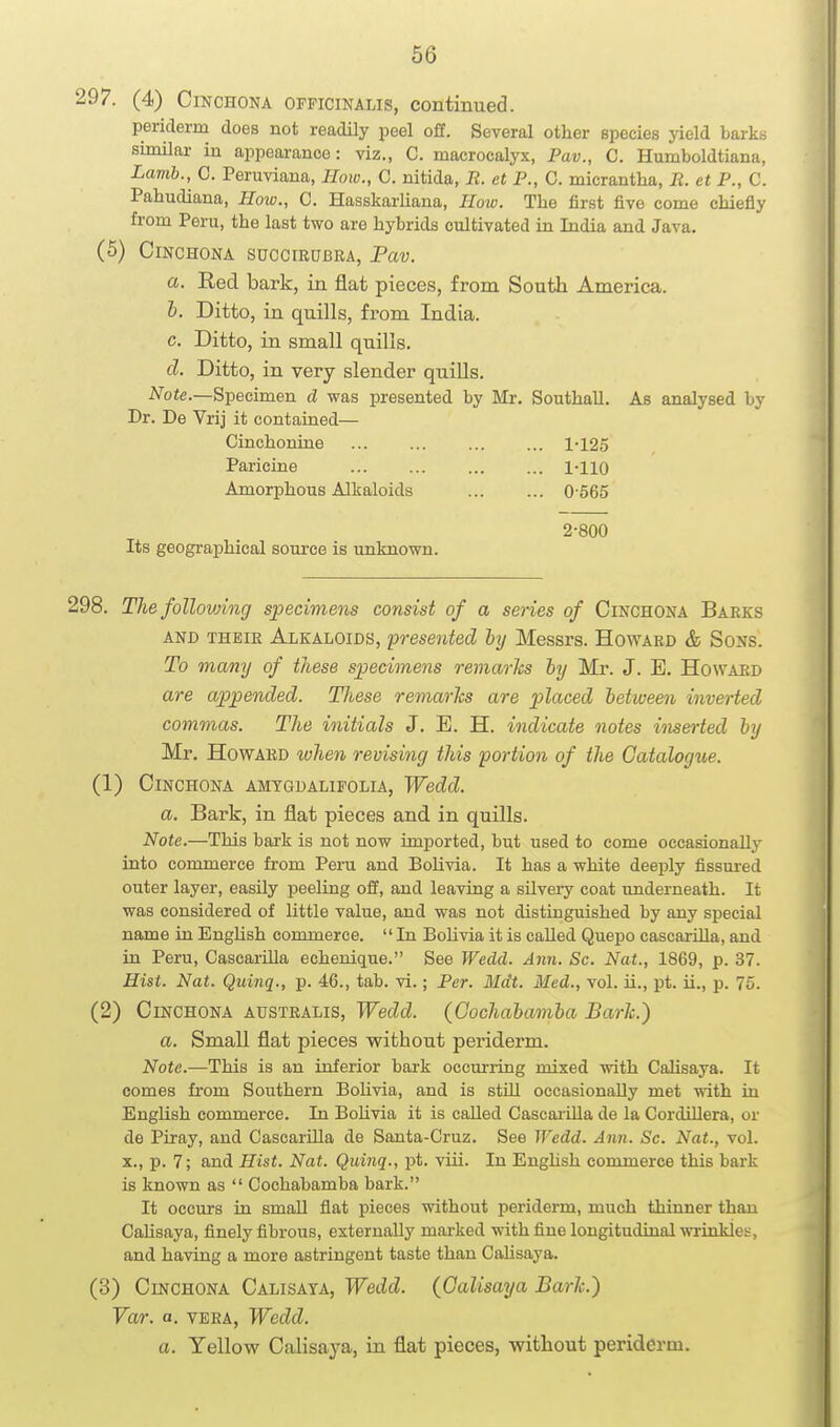 297. (4) Cinchona OFFICINALIS, continued. periderm does not readily peel off. Several other species yield barks similar in appearance: viz., C. macrocalyx, Pav., C. Humboldtiana, Lamb., C. Peruviana, How., C. nitida, R. et P., C. micrantha, R. et P., C. Pahudiana, How., C. Hasskarliana, How. The first five come chiefly from Peru, the last two are hybrids cultivated in India and Java. (5) Cinchona succirubra, Pav. a. Eed bark, in flat pieces, from South America. h. Ditto, in quills, from India. c. Ditto, in small quills. d. Ditto, in very slender quills. Note.—S-peoimen cl was presented by Mr. Southall. As analysed by Dr. De Vrij it contained— Cinchonine ... ... ... ... 1-125 Paricine ... ... 1-110 Amorphous Alkaloids 0-565 2-800 Its geographical source is unknown. 298. The following specimens consist of a series of Cinchona Barks AND THEIR ALKALOIDS, presented by Messrs. Howard & Sons. To many of these specimens remarks by Mr. J. B. Howard are appended. TJiese remarks are placed between inverted commas. The initials J. E. H. indicate notes inserted by Mr. Howard when revising this portion of the Catalogue. (1) Cinchona amtgdalifolia, Wedd. a. Bark, in flat pieces and in quills. Note.—This bark is not now imported, but used to come occasionally into commerce from Peru and Bolivia. It has a white deeply fissured otiter layer, easily peeling off, and leaving a silvery coat imderneath. It was considered of little value, and was not distinguished by any special name in EngHsh commerce.  In BoUvia it is called Quepo cascarOla, and in Peru, CascarUla echenique. See Wedd. Ann. Sc. Nat., 1869, p. 37. Hisi. Nat. Quinq., p. 46., tab. vi.; Per. Mdt. Med., vol. ii., pt. ii., p. 75. (2) Cinchona australis, Wedd. (Gochabamba Bark.) a. Small flat pieces without periderm. Note.—This is an inferior bai-k occuriing mixed with Calisaya. It comes fi'om Southern Bolivia, and is still occasionally met with in English commerce. In Bolivia it is caUed Cascaiilla de la Cordillera, or de Piray, and Casearilla de Santa-Cruz. See Wedd. Ann. Sc. Nat., vol. X., p. 7; and Hist. Nat. Quinq., pt. viii. In Enghsh commerce this bark is known as  Gochabamba bark. It occurs in small flat pieces without periderm, much thinner than Calisaya, finely fibrous, externally marked with fine longitudinal wrinkles, and having a more astringent taste than Calisaya. (3) Cinchona Calisaya, Wedd. (Calisaya Bark.) Var. a. VERA, Wedd. a. Yellow Calisaya, in flat pieces, without periderm.