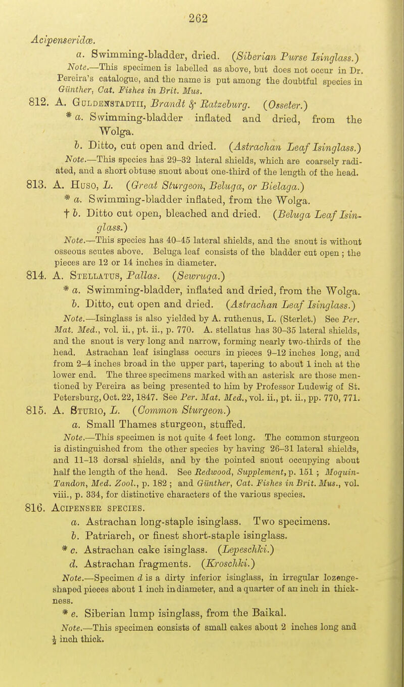 Acipenseridce. a. Swimming-bladder, dried. (Siberian Purse Isinglass.) Note.—ThiB specimen is labelled as above, but does not occur in Dr. Pereira's catalogue, and the name is put among the doubtful species in Giinther, Cat. Fishes in Brit. Mus. 812. A. GuLom^'ikmn, Brandt 8f Batzehurg. (Osseter.) * a. Swimming-bladder inflated and dried, from the Wolga. I. Ditto, cut open and dried. (Astrachan Leaf Isinglass.) Note.—This species has 29-32 lateral shields, which are coarsely radi- ated, and a short obtuse snout about one-third of the length of the head. 813. A. Huso, L. (Great Sturgeon, Beluga, or Bielaga.) * a. Swimming-bladder inflated, from the Wolga. t i. Ditto cut open, bleached and dried. (Beluga Leaf Isin- glass.) Note.—This species has 40-45 lateral shields, and the snout is without osseous scutes above. Beluga leaf consists of the bladder cut open ; the pieces are 12 or 14 inches in diameter. 814. A. Stellatus, Pallas. (Sewruga.) * a. Swimming-bladder, inflated and dried, from the Wolga. h. Ditto, cut open and dried. (Astrachan Leaf Isinglass.) Note.—^Isinglass is also yielded by A. ruthenus, L. (Sterlet.) See Per. Mat. Med., vol. ii., pt. ii., p. 770. A. stellatus has 30-35 lateral shields, and the snout is very long and narrow, forming nearly two-thirds of the head. Astrachan leaf isinglass occurs in pieces 9-12 inches long, and from 2-4 inches broad in the upper part, tapering to about 1 inch at the lower end. The three specimens marked with an asterisk are those men- tioned by Pereira as being presented to him by Professor Ludewig of St. Petersburg,Oct. 22,1847. See Per. Mat. Med.,\ol. ii., pt. ii., pp. 770, 771. 815. A. Btueio, L. (Common Sturgeon.) a. Small Thames sturgeon, stufied. Note.—This specimen is not quite 4 feet long. The common sturgeon is distinguished from the other species by having 26-31 lateral shields, and 11-13 dorsal shields, and by the pointed snout occupying about half the length of the head. See Redwood, Supplement, p. 151 ; Moquin- Tandon, Med. Zool., p. 182 ; and Giinther, Cat. Fishes in Brit. Mus., vol. viii., p. 334, for distinctive characters of the various species. 816. ACIPENSER SPECIES. a. Astrachan long-staple isinglass. Two specimens. i. Pati'iarcb, or finest short-staple isinglass. * c. Astrachan cake isinglass. (LepeschJci.) d. Astrachan fragments. (Kroscliki.) Note.—Specimen d is a dirty inferior isiaglass, in irregular lozenge- shaped pieces aboxit 1 inch in diameter, and a quarter of an inch in thick- ness. * e. Siberian lump isinglass, from the Baikal. Note.—This specimen consists of small cakes about 2 inches long and \ inch thick.