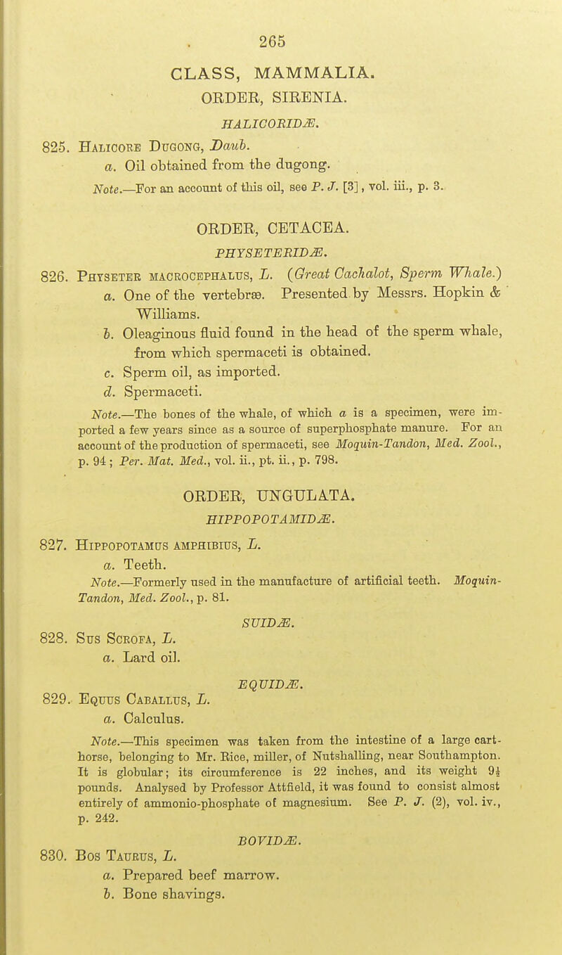 CLASS, MAMMALIA. ORDER, SIRENIA. HALIGORIDJE. 825. Halicoke Dugong, Dauh. a. Oil obtained from the dugong. Note.—For aa account of this oil, see P. J.[B], vol. iii., p. 3. ORDER, CETACEA. PHYSETEEID^. 826. Phtseter macrocephalus, L. (Great Caclialot, Sperm Whale.) a. One of tlie vertebra. Presented by Messrs. Hopkin & Williams. I. Oleaginous fluid found in the head of the sperm whale, from which spermaceti is obtained. c. Sperm oil, as imported. d. Spermaceti. Note.—Ihe bones of tlie whale, of which a is a specimen, were im- ported a few years since as a source of superphosphate manure. For an account of the production of spermaceti, see Moquin-Tandon, Med. Zool., p. 94 ; Per. Mat. Med., vol. ii., pt. ii., p. 798. ORDER, UNGULATA. EIPPOPOTAMIBM. 827. Hippopotamus AMPHisros, L. a. Teeth. Note.—Formerly used in the manufacture of artificial teeth. Moquin- Tandon, Med. Zool., p. 81. SUIDJE. 828. Sus SCROFA, L. a. Lard oil. 829. Equus Caballus, L. a. Calculus. Note.—This specimen was taken from the intestiue of a large cart- horse, belonging to Mr. Eice, miller, of Nutshalling, near Southampton. It is globular; its circumference is 22 inches, and its weight 9i pounds. Analysed by Professor Attfield, it was found to consist almost entirely of ammonio-phosphate ot magnesium. See P. J. (2), vol. iv., p. 242. BOVIDJE. 830. Bos Taurus, L. a. Prepared beef marrow. i. Bone shavings. EQUIBM.