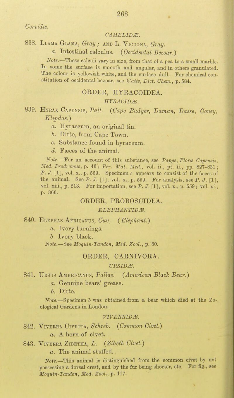 Cervidoe. CAMELIDJS. 838. Llama Glama, Gray; and L. Vicugna, Gray. a. Intestinal calculus. {Occidental Bezoar.) Note.—These calculi vary in size, from that of a pea to a smaU marble. In some the surface is smooth and angular, and in others granulated. The colour is yellowish white, and the surface duU. For chemical con- stitution of occidental bezoar, see Watts, Diet. Ghem., p. 584. ORDER, HTRACOIDEA. HYBACID^. 839. Htrax Oapensis, Pall. (Gape Badger, Daman, Basse, Coney, KUpdas.} a. Hyraceum, an original tin. h. Ditto, from Cape Town. c. Substance found in hyraceum. d. FEeces of the animal. Note.—For an account of this substance, see Pappe, Flora Capensi!;, Med. Prodromus, p. 46 ; Per. Mat. Med., vol. ii., pt. ii., pp. 827-831; P. J. [1], vol. X., p. 559. Specimen c appears to consist of the faaces of the animal. See P. J. [1], vol. x., p. 559. For analysis, see P. J. [1], vol. xiii., p. 213. For importation, see P. J. [1], vol. x., p. 559; vol. xi., p. 366. ORDER, PROBOSCIDEA. ELEPHANTID^. 840. Elephas Africanus, Ottw. (ElepTiant.) a. Ivory turnings. h. Ivory black. Note.—See Moquin-Tandon, Med. Zool., p. 80. ORDER, CARNIVORA. UBSIDJE. 841. TJrsus Americantjs, Pallas. {Aynerican Blach Bear.) a. Genuine bears' grease. b. Ditto. Note.—Specimen b was obtained from a bear which died at the Zo- ological Gardens in London. VIVERBIB^. 842. YrvERRA Civetta, Schreb. {Common Civet.) a. A horn of civet. 843. YiVERRA ZiBETHA. L. {Zibeth Civet.) a. The animal stuffed. Note.—This animal is distinguished from the common civet by not possessing a dorsal crest, and by the fur being shorter, etc. For fig., see Moquin-Tandon, Med. Zool., p. 117.