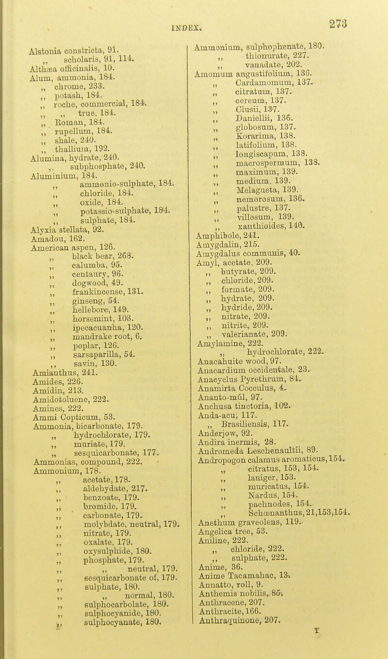 Alstonia oonstricta, 91. scholaris, 91, 114. Altli£ea ofliciualis, 10. Alum, ammonia, 184. „ chrome, 233. ,, potash, 184. „ roche, commercial, 184. „ „ true, 184. „ Roman, 184. ,, rupellum, 184. „ shale, 240. „ thaUiuia, 192. Alumina, hydrate, 240. ,. subphosphate, 240. Aluminium, 184. „ ammouio-sulphate, 184, „ chloride, 184. „ oxide, 184. „ potaasio-sulphate, 184. ,, sulphate, 184. Alyxia stellata, 92. Amadou, 162. American aspen, 126. black bear, 263. ,, ealumba, 95. „ centaury, 96. ,, dogwood, 49. ,, frankincense, 131» ginseng, 54. „ hellebore, 149'. ,, horsemint, 103. ,, ipecacuanha, 120. „ mandrake root, 6. ,, poplar, 126. „ sarsapariUa, 54. ,, savin, 130. Amianthus, 241. Amides, 226. Amidin, 213. Amidotoluene, 222. Amines, 222. Ammi Copticum, 53. Ammonia, bicarbonate, 179. „ hydrochlorate, 179. ,, muriate, 179. „ sesquicarbonate, 177, Ammonias, compound, 222. Ammonium, 178. „ acetate, 178. ,, aldehydate, 217. ,, benzoate, 179. ,, bromide, 179. ,, carbonate, 179, ,, molybdate, neutral, 179. ,, nitrate, 179. ,, oxalate, 179. ,, oxysulphide, 180. „ phosphate, 179. ,, ,, neutral, 179. ,, sesquicarbonate of, 179. ,, sulphate, 180. ,, „ normal, 180. „ sulphocarbolate, 180. „ sulphocyanide, 180. sulphocyanate, 180. Ammonium, sulphophenate, 180. ,, thionurate, 227. ,, vanadate, 202. Amomum angustifolium, 136. „ Cardamomum, 137- „ citratum, 137. ,, cereum, 137. Clusii, 13-7. ,, Daniellii, 136. „ globosum, 137. „ Korarima, 138. ,, latifolium, 138. „ loBgiseapum, 138. „ macrospermum, 133. ,, maximum, 139. „ medium, 139. „ Melagueta, 139. „ nemorosum, 136. ,, palustre, 137. ,, villosum, 139. ,, santhioides, 140. Amphibole, 241. Amygdalin, 216. Amygdalus communis, 40. Amyl, acetate, 209. ,, butyrate, 209. „ chloride, 209. ,, formate, 209. „ hydrate, 209. „ hydride, 209. ,, nitrate, 209. „ nitrite, 209. ,, valerianate, 209. Amylamiue, 222. „ hydrochlorate, 222. Anacahuite wood, 97. Anacardium occidentale, 23.- Anaeyclus Pyrethrum, 84, Anamirta Cocculus, 4, Ananto-m1il, 97. Anchusa tinctoria, 102* Anda-acu; 117. ,, BrasUiensis, 117. Anderjow, 92. Andira inermis, 28. Andromeda Leschenaultii, 89. Andropogon calamus aromaticus, 154. „ citratus, 153, 154. ,, laniger, 153. ,, murieatus, 154. ,, Nardus, 154. „ pachnodes, 154. ,, Schoenanthus, 21,153^154. Anethum graveolens, 119.- Angelica tree, 53. Aniline, 222. „ chloride, 222. ,, sulphate, 222. Anime, 36. Anime Tacamahac, 13i Annatto, roll, 9. Anthemis nobilis,. 86i Anthracene, 207. Anthracite, 166. Anthraquinone, 207. T