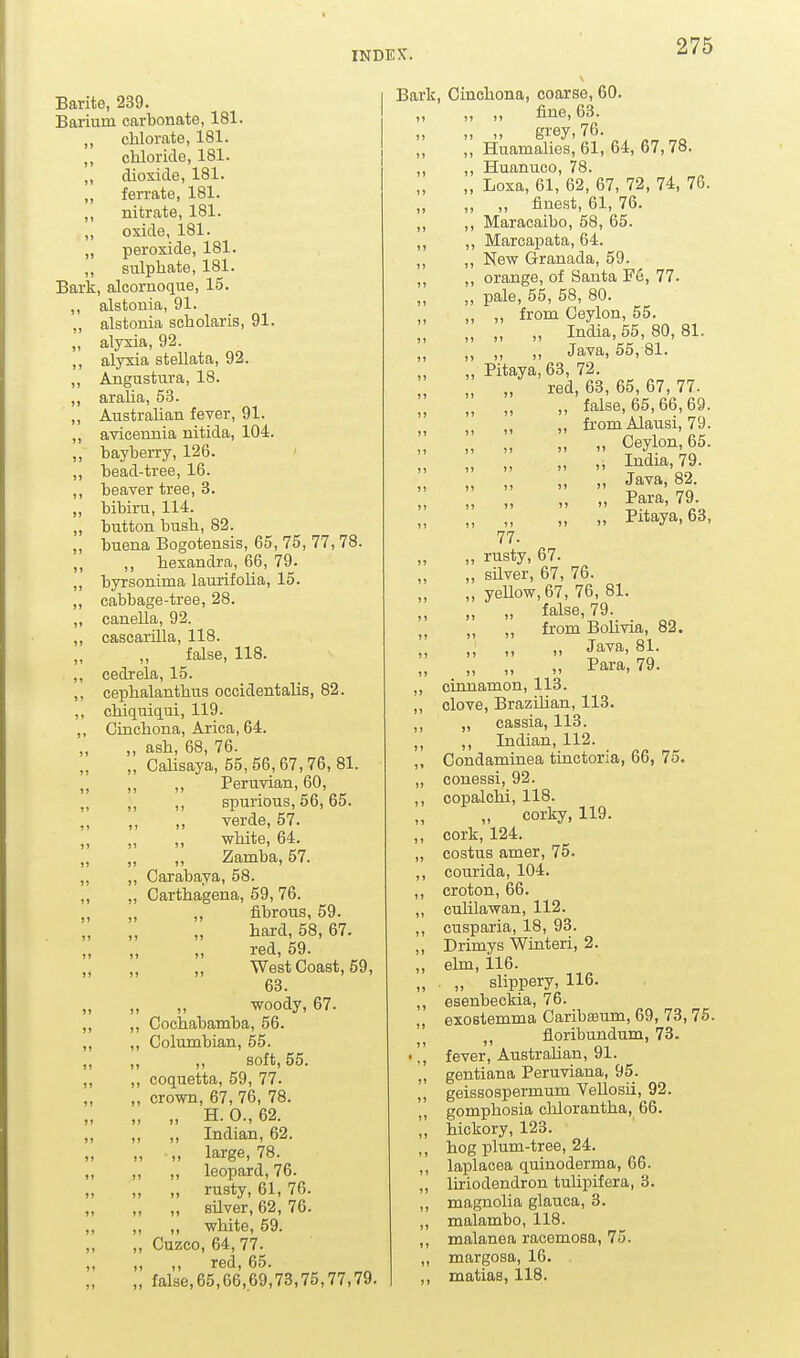 1» Barite, 239. Barium carbonate, 181. ,, chlorate, 181. ,, chloride, 181. ,, dioxide, 181. „ ferrate, 181. ,, nitrate, 181. ,, oxide, 181. „ peroxide, 181. ,, sulphate, 181. Bark, alcornoque, 15. ,, alstonia, 91. ,, alstonia scholaris, 91. „ alyxia, 92. ,, alyxia stellata, 92. „ Angustura, 18. ,, araha, 53. ,, AustraUan fever, 91. ,, avicenuia nitida, 104. ,, bayberry, 126. ' ., bead-tree, 16. beaver tree, 3. bibiru, 114. button bush, 82. buena Bogotensis, 65, 75, 77,78. ,, hexandra, 66, 79. byrsonima laurifolia, 15. cabbage-tree, 28. canella, 92. cascarilla, 118. „ false, 118. cedrela, 15. cephalanthus occidentalis, 82. chiquiqui, 119. Cinchona, Arica, 64. ,, ash, 68, 76. „ CaUsaya, 55,56,67,76,81. ,, ,, Peruvian, 60, ,, ,, spurious, 66,65. verde, 57. white, 64. „ ,, Zamba, 57. ,, Carabaya, 58. „ Carthagena, 59, 76. ,, ,, fibrous, 59. hard, 58, 67. red, 59. ,, ,, West Coast, 59, 63. „ „ woody, 67. „ Cochabamba, 56. „ Columbian, 55. soft, 55. ,, coquetta, 59, 77. „ crown, 67, 76, 78. „ „ H.0.,62. „ „ Indian, 62. „ „ large, 78. , ,, ,, leopard, 76. „ „ rusty, 61, 76. , „ „ silver, 62, 76. „ „ white, 59. „ Cuzco, 64, 77. „ ,, red, 65. „ false,65,66,69,73,75,77,79. Bark, Cinchona, coarse, 60. „ „ fine, 63. „ „ grey, 76. „ HuamaUes, 61, 64, 67,78. ,, ,, Huanuco, 78. „ Loxa, 61, 62, 67, 72, 74, 76. „ ,, „ finest, 61, 76. ,, ,, Maracaibo, 58, 65. ,, ,, Marcapata, 64. ,, „ New Granada, 59. „ ,, orange, of Santa Fe, 77. „ pale, 55, 58, 80. „ „ from Ceylon, 55. „ „ „ India, 55, 80, 81. „ „ „ Java, 55, 81. „ Pitaya, 63, 72. „ „ „ red, 63, 65, 67, 77. „ false, 65,66,69. „ „ „ fromAIausi,79.      „ „ „ „ „ I^dm,79. „ „ „ „ „ Java, 82. „ „ „ Pitaya, 63, 77. „ rusty, 67. „ sUver, 67, 76. „ yenow,67, 76, 81. „ „ false, 79. ,, ,, from Bohvia, 82. „ Java, 81. „ „ „ Para, 79. ,, cinnamon, 113. ,, clove, Brazilian, 113. ,, „ cassia, 113. ,, ,, Indian, 112. ,, Condaminea tinctoria, 66, 75. „ conessi, 92. ,, copalchi, 118. corky, 119. ,, cork, 124. „ costus amer, 75. ,, courida, 104. ,, croton, 66. „ cuhlawan, 112. ,, cusparia, 18, 93. ,, Drimys Winteri, 2. ,, elm, 116. „ . „ slippery, 116. ,, esenbeckia, 76. „ exostemma CaribEeum, 69, 73,75. „ floribundum, 73. ',, fever, Australian, 91. „ gentiana Peruviana, 95. „ geissospermum Vellosii, 92. ,, gomphosia chlorantha, 66. „ hickory, 123. ,, hog plum-tree, 24. ,, laplacea quinoderma, 66. „ liriodendron tulipifera, 3. ,, magnolia glauca, 3. „ malambo, 118. ,, malanea racemosa, 75. „ margosa, 16. ,, matias, 118.