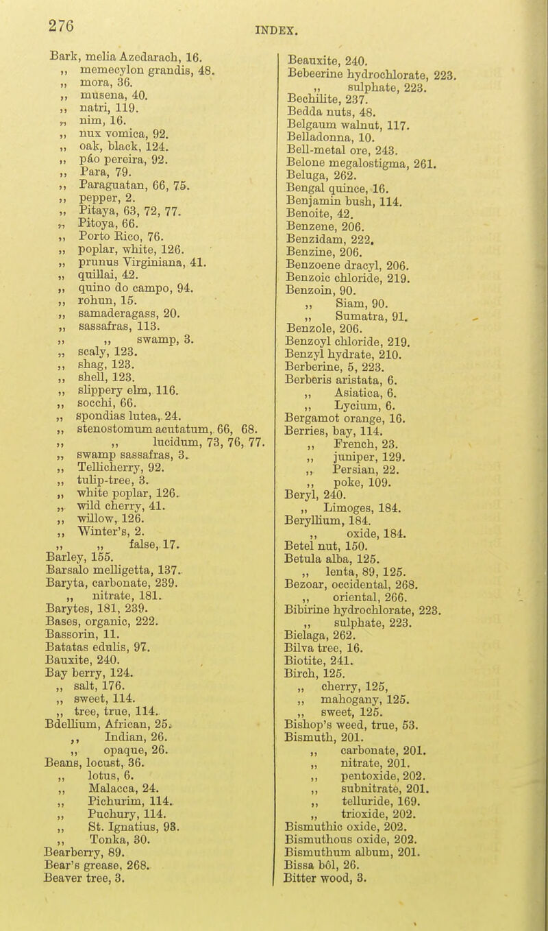 INDEX. Bark, melia Azedarach, 16. ,, momecylon grandis, 48. „ mora, 36. ,, museua, 40. ,, natri, 119. „ nim, 16. „ nux vomica, 92. „ oak, black, 124. ,, p6o pereira, 92. „ Para, 79. Paraguatan, 66, 75. „ pepper, 2. „ Pitaya, 63, 72, 77. „ Pitoya, 66. ,, Porto Eico, 76. „ poplar, white, 126. „ prunus Virginiana, 41. „ quillai, 42. „ quino do campo, 94. ,, rohun, 15. „ samaderagass, 20. „ sassafras, 118. ,, ,, swamp, 3. „ scaly, 123, ,, shag, 123. „ shell, 123. „ sUppery elm, 116. ,, socchi, 66. „ spondias lutea,. 24. ,, stenostomum acutatum, 66, 68. „ lucidum, 73, 76, 77. „ swamp sassafras, 3. „ Tellicherry, 92. ,, tulip-tree, 3. „ white poplar, 126. „ wild cherry, 41. „ willow, 126. „ Winter's, 2. „ „ false, 17. Barley, 155. Barsalo meUigetta, 137. Baryta, carbonate, 239. „ nitrate, 181. Barytes, 181, 239. Bases, organic, 222. Bassorin, 11. Batatas edulis, 97. Bauxite, 240. Bay berry, 124. „ salt, 176. ,, sweet, 114. ,, tree, true, 114. Bdellium, African, 25; Indian, 26. „ opaque, 26. Beans, locust, 36. „ lotus, 6. „ Malacca, 24. ,, Pichui'im, 114. ,, Puchury, 114. „ St. Ignatius, 93. ,, Tonka, 30. Bearberry, 89. Bear's grease, 268. Beaver tree, 8. Beauxite, 240. Bebeerine hydrochlorate, 223 ,, sulphate, 223. BechUite, 237. Bedda nuts, 48. Belgaum walnut, 117. Belladonna, 10. Bell-metal ore, 243. Belone megalostigma, 261. Beluga, 262. Bengal quince, 16. Benjamin bush, 114. Benoite, 42. Benzene, 206. Benzidam, 222. Benzine, 206. Benzoene dracyl, 206. Benzoic chloride, 219. Benzoin, 90. „ Slam, 90. „ Sumatra, 91. Benzole, 206. Benzoyl chloride, 219. Benzyl hydrate, 210. Berberiae, 5, 223. Berberis aristata, 6. „ Asiatica, 6. ,, Lycium, 6. Bergamot orange, 16. Berries, bay, 114. ,, French, 23. ,, juniper, 129. ,, Persian, 22. ,, poke, 109. Beryl, 240. „ Limoges, 184. Beryllium, 184. ,, oxide, 184. Betel nut, 150. Betula alba, 125. „ ienta, 89, 125. Bezoar, occidental, 268. „ oriental, 266. Bibirine hydrochlorate, 223. „ sulphate, 223. Bielaga, 262. Bilva tree, 16. Biotite, 241. Birch, 125. „ cherry, 125, ,, mahogany, 125. ,, sweet, 125. Bishop's weed, true, 58. Bismuth, 201. ,, carbonate, 201. „ nitrate, 201. ,, pentoxide, 202. ,, subnitrate, 201. „ telluride, 169. „ trioxide, 202. Bismuthic oxide, 202. Bismuthous oxide, 202. Bismuthum album, 201. Bissa bOl, 26. Bitter wood, 8.