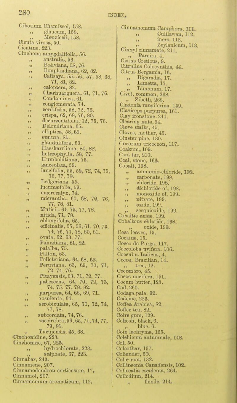 INDEX, Cibotium Chamissoi, 158. „ glaucum, 158. ,, Menziesii, 158. Cicuta virosa, 50. Cicutine, 223. Cinchona amygdalifolia, 56. „ anstralis, 56. „ Bolmana, 58, 76. „ Bonplandiana, 62, 82. „ Calisaya, 55, 56, 57, 58, 68, 71, 81, 82. caJoptera, 82. „ Cbarhuarguera, 61, 71, 76. ,, Condaminea, 61. T, cong^Iomerata, 74. „ cordifolia, 58, 72, 76. „ crispa, 62, 68, 76, 80. ,, decurrentiMia, 72, 75, 76. ,, Delondriana, 65. „ elliptica, 58,69. ,, etmuTa, 81. ,, glandulifera, 69. ,, Hasskarrliana, 81, 82. „ heteropbylla, 58, 77. „ Humboldtiana, 73. ,, lanceolata, 59. lancifoHa, 55, 59, 72, 74, 75, 76, 77, 78. „ Ledgeiiana, 55. „ lucumffifolia, 59. ,, macrocalyx, 74. „ micrantha, 60, 68, TO, 76, 77, 78, 81. Mtitisii, 61, 75, 77, 78. „ Bitkla, 71, 78. „ oblongifolia, 65. „ officinalis, 55, 56,61, 70,73, 74, 76, 77, 78, 80, 81. ovata, 62, 63, 77. „ Paiiiidiana, 81, 82. „ palalba, 75. Palton, 63. „ Pelleteriana, 64,68, 69. „ Peruviana, 63, 69, 70, 71, 72, 74, 76. Pitayensis,63, 71, 72, 77. „ pnbescens, 64, 70, 72, 73., 74, 75, 77, 78, 82. „ pmrpnrea, 64, 68, 69, 71. „ rosnlenta, 64. ,, serobieulata, 65, 71, 72, 74, 77, 78. „ snbcordata, 74,76. „ succirubra,56,65,71,74,77, 79, 8L „ Tueujen^is, 65,68. 'Cinchomidine, 223.. Cinchonine, 67, 223. „ hydrochlorate, 223. „ snlpbate, 67, 223. Cinnabar, 243. Cinnamene, 207. Cinnamodendron coriicosum, 1. Cinnamol, 207. Cinnamomum aromaticum, 112. Cinnamomum Campliora, 111. „ Culilawau, 112. >, iners, 112. „ Zeylanicum, 113. dDnyl cinnamate, 211. „ Pareira, 4. Cistns Creticus, 9. Citrullus Colocyntliis, 44. Citrus Bergamia, 16. ,, Bigaradia, 17. „ Limetta, 17. ,, Limonum, 17. Civet, common, 268. „ Zibeth, 268. Cladonia rangiferina, 159. ! Claviceps purpurea, 161. Clay ironstone, 244. Clearing nuts, 94. : Clove stalks, 45. ; Cloves, mother, 45. Cluster pine, 130. Cneorum tricoccon, 117. Coakum, 109. Coal tar, 210. Coai, stone, 165. Cobalt, 198. „ ammonio-chloride, I38w ,, carbonate, 198. ,, chloride, 198.' ,, dichloiide of, 198. ,, monoxide of, 199. „ nitrate, 199. „ oixide, 199. ,, sesquioside, 199. Cobaltic oxide, 199. CobaltoBs ehloride, 198. „ oxide, 199. Coea leaves, 15. Cocaine, 15. Cooco de Piu-ga, 117. Coccoloba uvifera, 106. Cocculua Indicus, 4. Cocoa, Brazilian, 14. „ tree, 12. Cocombro, 45. Gocos rnicifera, 151. Cocum butter, 123. Cod, 260. Codaga paJa, 92. Codeine, 223. Coffea Arabica, 82. Coffee tea, 82. Coire gum, 129. Cobosh, black, 6. „ blue, 6. Coix lacbryma, 155. Colehicum autumnal©, 148. Col, 50. Colcotbar, 197. Coliander, 50. Colic root, 132. Collinsonia Canadensis, 102. Collocalia eseulenta, 264. CoUodium, 214. ,, flexile, 214.