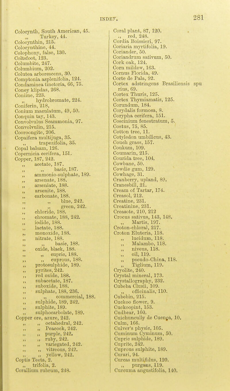 Colocynth, South American, 45. Turkey, 44. Colocynthin, 215. Colooynthine, 44. Colophony, false, 130. Coltsfoot,''l23. Columbite, 247. Colnmbium, 202. Colutea ai-borescens, 30. Comptonia asplenifoha, 124. Condaminea tinctoria, 66, 75. Coney klipdas, 268. Coniine, 223. „ hydrobromate, 224. Coniferin, 218, Conium maculatum, 49, 50. Conquin tay, 143. Convolvulus Scammonia, 97- Convolvulin, 215. Cooroongite, 206. Copaifera multijuga, 35. ,, trapezifolia, 35. Copal balsam, 126. Copemicia cerifera, 151. Copper, 187, 242. „ acetate, 187. „ „ basic, 187. „ ammonio-sulphate, 189. ,, arsenate, 188. „ arseniate, 188. „ arsenite, 188. „ carbonate, 188. „ „ blue, 242. green, 242. „ chloride, 188. „ chromate, 188, 242. ,, iodide, 188. ,, lactate, 188. „ monoxide, 188. „ nitrate, 188. ,, „ basic, 188. „ oxide, black, 188. ,, ,, cupric, 188. ,, ,, cuprous, 188. „ protosulphide, 189. ,, pyrites, 242. ,, red oxide, 188. ,, subacetate, 187. ,, suboxide, 188. „ sulphate, 188, 236. ,, ,, commercial, 188. „ sulphide, 189, 242. „ sulphite, 189. ,, sulphocarbolate, 189. Copper ore, azure, 242. „ „ octahedral, 242. ,, „ Peacock, 242. ,, „ purple, 242. „ „ ruby, 242. ,, „ variegated, 242. ,, „ vitreous, 242. „ yellow, 242. Coptis Teeta, 2. ,, trifoUa, 2. CoralHum rubrum, 248. Coral plant, 87, 120. ., red, 248. Cordia Boissieri, 97. Coriaria myrtifolia, 19. Coriander, 50. Coriandrum sativum, 50. Cork oak, 124. Corn mildew, 163. Cornus Florida, 49. Corte de Pala, 92. Cortex adstringens Brasiliensis spu rius, 69. Cortex Thuris, 125. Cortex Thymiamatis, 125. Corundum, 184. Corydalis formosa, 8. Corypha cerifera, 151. Coscraium fenestratimi, 5. Costus, 75, 85. Cotton tree, 11. Cotyledon umbUicus, 43. Couch grass, 157. Coukum, 109. CoumariiL, 215. Courida tree, 104. Cowbane, 50. Cowdie gum, 129. Cowhage, 31. Cranberry, uf)land, 89. CranesbUl, 21. Cream of Tartar, 174. Creasol, 212. Creatine, 231. Creatinine, 231. Creasote, 210, 212 Crocus sativus, 143, 148. „ Martis, 197. Croton-chloral, 217. Croton Bluteria, 118. ,, lucidum, 118. ,, Malambo, 118. „ niveus, 118. „ oil, 119. „ pseudo-China, 118. „ Tiglium, 119. Ciyolite, 240. Crystal mineral, 173. Crystallography, 232. Cubeba Clusii, 109. ,, of&cinahs,110. Cubebin, 215. Cuckoo flower, 9. Cuckoopiat, 153. Cudbear, 160. Cuichuncully de Cuenpa, 10. Culm, 166. Culver's physic, 105. Cuminum Cyminum, 50. Cupric sulphide, 189. Cuprite, 242. Cuprous sulphite, 189. Cm'ari, 94. Curcas multifidus, 120. ,, purgans, 119. Curcuma angustifolia, 140.