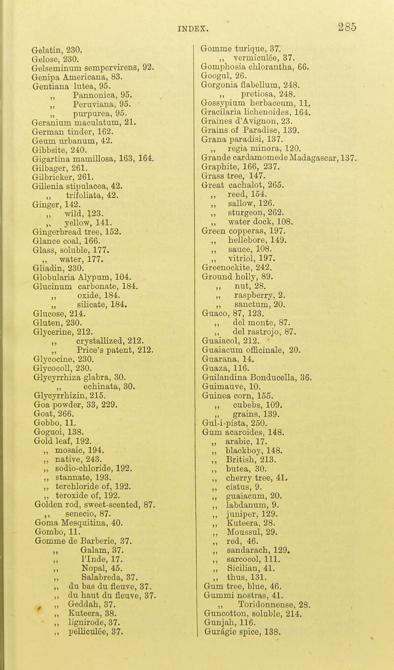 Gelatin, 230. Gelose, 230. Gelseminum sempervirens, 92. Genipa Americana, 83. Gentiana lutea, 95. ,, Pannonioa, 95. „ Peruviana, 95. ,, purpurea, 95. Geranium maculatum, 21. German tinder, 162. Geum urbanum, 42. Gibbsite, 240. Gigartina mamiUosa, 163, 164. Gilbager, 261. Gilbricker, 261. GUlenia stipulaoea, 42. ,, trifoliata, 42. Ginger, 142. „ wild, 123. ,, yellow, 141. Gingerbread tree, 152. Glance coal, 166. Glass, soluble, 177. ,, water, 177. GUadin, 230. Globularia Alypum, 104. Glucinum caa-bonate, 184. ,, oxide, 184. „ silicate, 184. Glucose, 214. Gluten, 230. Glycerine, 212. ,, crystallized, 212. ,, Price's patent, 212. Glycocine, 230. GlycocoU, 230. Glycyrrhiza glabra, 30. ,, echinata, 30. Glycyrrhizin, 215. Goa powder, 33, 229. Goat, 266. Gobbo, 11. Gognoi, 138. Gold leaf, 192. ,, mosaic, 194. „ native, 243. ,, sodio-chloride, 192. ,, stannate, 193. ,, terchloride of, 192. ,, teroxide of, 192. Golden rod, sweet-scented, 87. senecio, 87. Goma Mesquitina, 40. Gombo, 11. Gomme de Barberie, 37. ,, Galam, 37. „ rinde, 17. ,, Nopal, 45. ,, Salabreda, 37. ,, du bas du fleuve, 37. ,, du haut du fieuve, 37. ^ „ Geddah, 37. ,, Kuteera, 38. ,, lignirode, 37. „ pellicuI6e, 37. Gomme turique, 37. ,, vermiculfie, 37. Gomphosia chlorantha, 66. Googul, 26. Gorgonia flabellum, 248. „ pretiosa, 248. Gossypium herbaceum, 11, Gracilaria lichenoides, 164. Graines d'Avignon, 23. Grains of Paradise, 139. Grana paradisi, 137. ,, regia minora, 120. Grande cardamomede Madagascar, 137. Graphite, 166, 237. Grass tree, 147. Great cachalot, 265. ,, reed, 154. ,, saUow, 126. ,, sturgeon, 262. „ water dock, 108. Green copperas, 197. ,, hellebore, 149. ,, sauce, 108. „ vitriol, 197. Greenockite, 242. Ground holly, 89. „ nut, 28. „ raspberry, 2. ,, sanctum, 20. Guaco, 87, 123. ,, del monte, 87. „ del rastrojo, 87. Guaiacol, 212. ■ Guaiacum officinale, 20. Guarana, 14. Guaza, 116. Guilandijia Bonducella, 36. Guimauve, 10. Guinea corn, 155. ,, cubebs, 109. „ grains, 139. Gul-i-pista, 250. Gum acaroides, 148. ,, arable, 17. „ blackboy, 148. ,, British, 213. ,, butea, 30. ,, cherry tree, 41. ,, cistus, 9. ,, guaiacum, 20. „ labdanum, 9. ,, jurdper, 129. „ Kuteera, 28. ,, Moussul, 29. ,, red, 46. „ sandarach, 129. ,, sarcocol. 111. ,, Sicilian, 41. ,, thus, 131. Gum tree, blue, 46. Gummi nostras, 41. ,, Toridonnense, 28. , Guncotton, soluble, 214. Gunjah, 116. Gur^gie spice, 188.