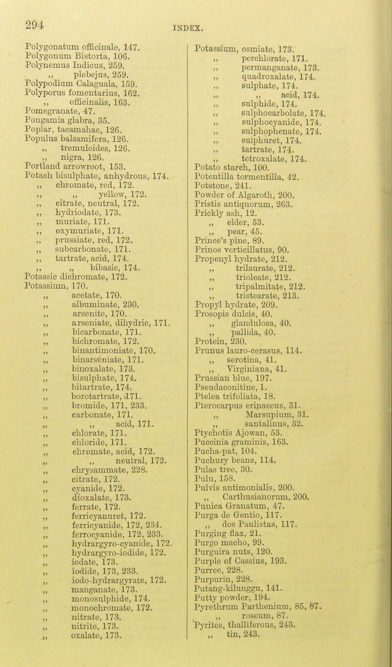 INDEX. Polygonatum officinale, 147. Polygonum Bistorta, 106. Polynemus Indicus, 259. ,, plebejus, 259. Polypodiam Calaguala, 159. Polyporus fomentarius, 162. ,, officinalis, 163. Pomegranate, 47. Pongamia glabra, 35. Poplar, tacamahae, 126. Populus balsamifera, 126. „ tremuloides, 126. ,, nigra, 126. Portland arrowroot, 153. Potash bisulphate, anhydrous, 174. „ chi-omate, red, 172. „ „ yellow, 172. „ citrate, neutral, 172. „ hydi-iodate, 173. „ muriate, 171. ,, oxymuriate, 171. ,, prussiate, red, 172. ,, subcarbonate, 171. ,, tartrate, acid, 174. ,, „ bibasic, 174. Potassic dichromate, 172. Potassium, 170. acetate, 170. ,, albuminate, 230. arsenite, 170. „ arseniate, dihydric, 171. „ bicarbonate, 171. „ bichromate, 172. „ binantimoniate, 170. „ binarseniate, 171. „ biQoxalate, 173. „ bisulphate, 174. ,, bitartrate, 174. ,, borotartrate, 171. „ bromide, 171, 233. „ carbonate, 171. „ ,, acid, 171. „ chlorate, 171. „ chloride, 171. „ chromate, acid, 172. „ ,, neutral, 172. „ chrysammate, 228. „ citrate, 172. „ cyanide, 172. „ dioxalate, 173. „ ferrate, 172. „ ferricyanuret, 172. „ ferricyanide, 172, 234. „ ferrocyanide, 172, 233. „ hydrargyro-cyanide, 172. „ hydrargyro-iodide, 172. „ iodate, 173. iodide, 173, 233. „ iodo-hydi-argyi'ate, 172. „ mauganate, 173. ,, monosulphide, 174. „ monochromate, 172. „ nitrate, 173. „ nitrite, 173. ,„ oxalate, 173. Potassium, osmiate, 173. ,, perchlorate, 171. ,, permanganate, 173. „ quadroxalate, 174. ,, sulphate, 174. „ „ acid, 174. ,, suliDhide, 174. „ sulphocarbolate, 174. ,, sulphocyanide, 174. „ Bulphophenate, 174. „ sulphuret, 174. ,, tartrate, 174. ,, tetroxalate, 174. Potato starch, 100. Potentilla tormentilla, 42. Potstone, 241. Powder of Algaroth, 200. Pristis antiquorum, 263. Prickly ash, 12. ,, elder, 53. ,, pear, 45. Prince's pine, 89. Prinos verticillatus, 90. Propenyl hydrate, 212. „ trilaurate, 212. ,, trioleate, 212. ,, tripalmitate, 212. ,, tristearate, 213. Propyl hydi'ate, 209. Prosopis dulcis, 40. ,, glandulosa, 40. ,, paUida, 40. Protem, 230. Prunus lauro-cerasus, 114. „ serotiua, 41. ,, Virginiana, 41. Prussian blue, 197. Pseudaconitiue, 1. Ptelea trifoHata, 18. Pterocarpus erinaceus, 31. ,, Marsupium, 31. ,, santaUuus, 32. Ptychotis Ajowan, 53. Puccinia graminis, 163. Pucha-pat, 104. Puchiuy beans, 114. Pulas tree, 30. Pulu, 158. Pulvis antimoniaUs, 200. ,, Carthusianorum, 200. Punica Granatum, 47. Purga de Gentio, 117. ,, dos Pauhstas, 117. Purging flax, 21. Purgo macho, 99. Purguira nuts, 120. Pm-ple of Cassius, 193. Purree, 228. Purpurin, 228. Putang-ldlunggu, 141. Putty powder, 194. Pyrethrum Partheuium, 85, 87. ,, roseum, 87. Pyiites, thalliferous, 243. „ tin, 243.