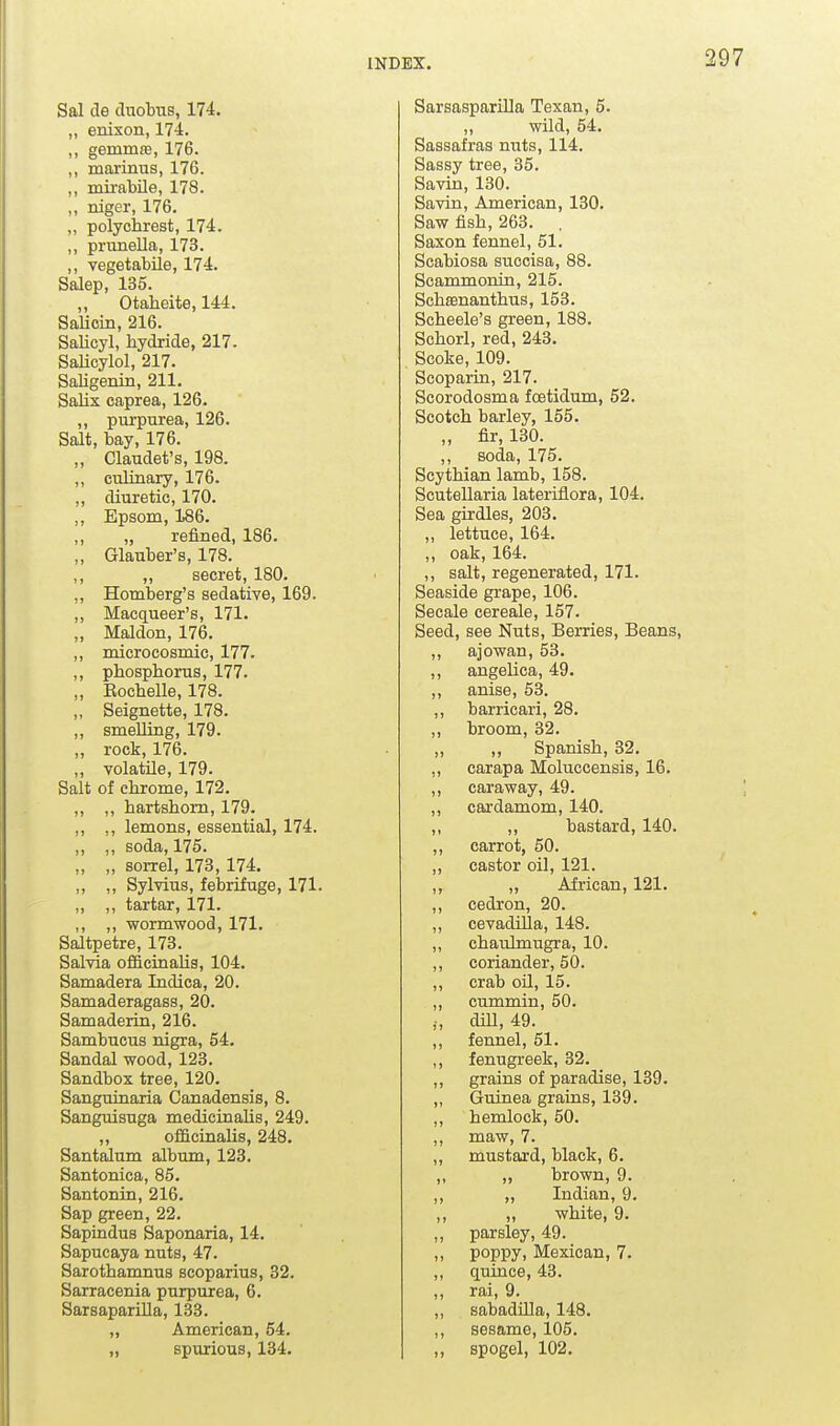 Sal de duobus, 174, ,, enixon, 174. ,, gemmffi, 176. ,, marinus, 176. „ mirabile, 178. ,, niger, 176. „ polychrest, 174. ,, prunella, 173. ,, vegetabile, 174. Salep, 135. „ Otaheite, 144. SaUcin, 216. Salicyl, hydride, 217. SaUcylol, 217. SaUgenin, 211. Salix caprea, 126. ,, pui-purea, 126. Salt, bay, 176. „ Clandet's, 198. ,, culinary, 176. ,, diuretic, 170. ,, Epsom, 186. ,, „ refined, 186. Glauber's, 178. ,, „ secret, 180. ,, Homberg's sedative, 169. ,, Macqueer's, 171. „ Maldon, 176. ,, microcosmic, 177. ,, phosphorus, 177. ,, Eochelle, 178. „ Seignette, 178. „ smeUing, 179. „ rock, 176. „ volatile, 179. Salt of chrome, 172. ,, ,, hartshorn, 179. ,, ,, lemons, essential, 174. ,, ,, soda, 175. ,, ,, sorrel, 173, 174. ,, Sylvius, febrifuge, 171. „ ,, tartar, 171. ,, ,, wormwood, 171. Saltpetre, 173. Salvia officinalis, 104. Samadera Indica, 20. Samaderagass, 20. Samaderin, 216. Sambucus nigra, 54. Sandal wood, 123. Sandbox tree, 120. Sanguinaria Canadensis, 8. Sanguisuga medicinaUs, 249. ,, of&cinalis, 248. Santalum album, 123. Santonica, 85. Santonin, 216. Sap green, 22. Sapindus Saponaria, 14. Sapucaya nuts, 47. Sarothamnua scoparius, 32. Sarracenia purpurea, 6. SarsapariUa, 133. „ American, 54. „ spurious, 134. SarsaspariUa Texan, 5. „ wild, 54. Sassafras nuts, 114, Sassy tree, 35. Savin, 130. Savin, American, 130. Saw fish,263. . Saxon fennel, 51. Scabiosa succisa, 88. Seammonin, 215. Schfenanthus, 153. Scheele's green, 188. Schorl, red, 243. Scoke, 109. Scoparin, 217. Scorodosma fcetidum, 52. Scotch barley, 155. ,, fir, 130. ,, soda, 175. Scythian lamb, 158. Scutellaria lateriflora, 104. Sea girdles, 203. ,, lettuce, 164. ,, oak, 164. ,, salt, regenerated, 171. Seaside grape, 106. Secale cereale, 157. Seed, see Nuts, Berries, Beans, ,, ajowan, 53. ,, angelica, 49. ,, anise, 53. ,, barricari, 28. ,, broom, 32. „ „ Spanish, 32. ,, carapa Moluccensis, 16. ,, caraway, 49. ,, cardamom, 140. ,, ,, bastard, 140. ,, carrot, 50. ,, castor oil, 121. ,, „ African, 121. ,, cedron, 20. ,, cevadilla, 148. „ chaulmugra, 10. ,, coriander, 50. „ crab oU, 15. ,, cummin, 50. ,-, dill, 49. ,, fennel, 51. ,, fenugreek, 32. ,, grains of paradise, 139. „ Guinea grains, 139. ,, hemlock, 50. ,, maw, 7. „ mustard, black, 6. ,, „ brown, 9. ,, „ Indian, 9. ,, „ white, 9. ,, parsley, 49. ,, poppy, Mexican, 7. ,, quince, 43. „ rai, 9. ,, sabadOla, 148. ,, sesame, 105. ,, spogel, 102.