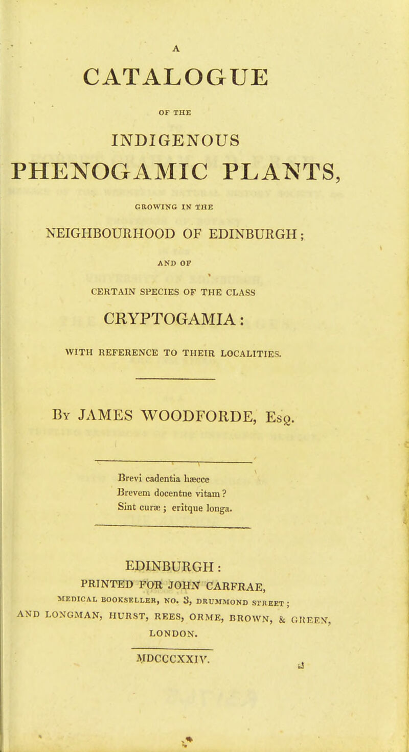 A CATALOGUE OF THE INDIGENOUS PHENOGAMIC PLANTS, GROWING IN THE NEIGHBOURHOOD OF EDINBURGH; AND OP CERTAIN SPECIES OP THE CLASS CRYPTOGAMIA: WITH REFERENCE TO THEIR LOCALITIES. By JAMES WOODFORDE, Esg. Brevi cadentia heeuce Brevem docentne vitam ? Sint cuvee ; eritque longa. EDINBURGH: PRINTED FOR JOHN CARFRAE, MEDICAL BOOKSELLER, NO. 3, DRUMMOND STREET ; AND LONGMAN, HURST, REES, ORME, BROWN, & GREEN, LONDON. JVIDCCCXXIV. *9