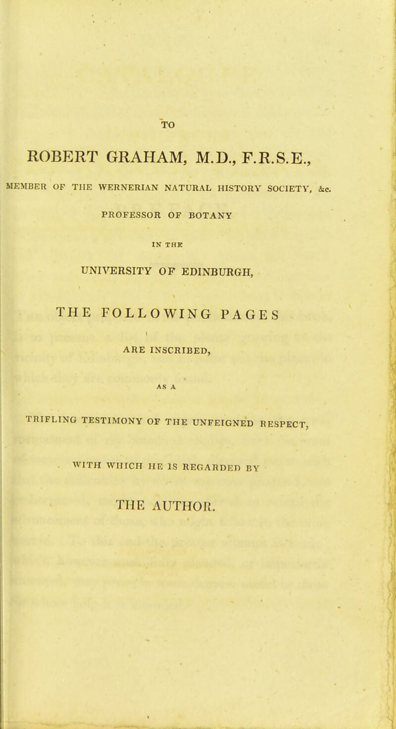 TO ROBERT GRAHAM, M.D., F.R.S.E., MEMBER OF THE WERNERIAN NATURAL HISTORY SOCIETY, PROFESSOR OF BOTANY IK THE UNIVERSITY OF EDINBURGH, THE FOLLOWING PAGES ARE INSCRIBED, TRIFLING TESTIMONY OF THE UNFEIGNED RESPECT, . WITH WHICH HE IS REGARDED BY THE AUTHOR.