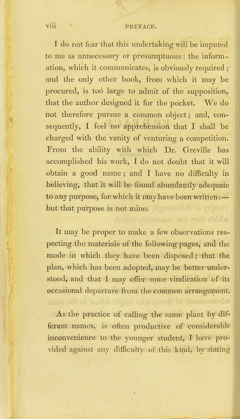 I do not fear that this undertaking will be imputed to me as unnecessary or presumptuous : the inform- ation, which it communicates, is obviously required ; and the only other book, from which it may be procured, is too large to admit of the supposition, that the author designed it for the pocket. We do not therefore pursue a common object; and, con- sequently, I feel no apprehension that I shall be charged with the vanity of venturing a competition. From the ability with which Dr. Greville has accomplished his work, I do not doubt that it will obtain a good name; and I have no difficulty in believing, that it will be found abundantly adequate to any purpose, for which it may have been written:— but that purpose is not mine. It may be proper to make a few observations res- pecting the materials of the following pages, and the mode.in which they have been disposed; that the plan, which has been adopted, may be better under- stood, and that I may offer some vindication of its occasional departure from the common a!rrangement. As the practice of calhng the same plant by dif- ferent names, is often productive of considerable inconvenience to the younger student, I have pro- vided against any difficulty of this kind, by stating