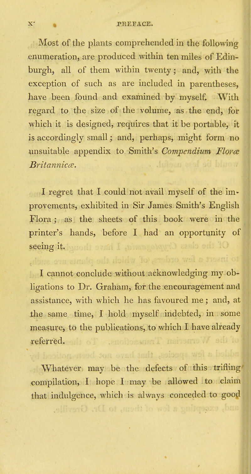 Most of the plants compi-ehended in the following enumeration, are produced within ten miles of Edin- burgh, all of them within twenty; and, with the exception of such as are included in parentheses, have been found and examined by myself. With regard to the size of the volume, :as-the end, for which it is designed, requires that it be portable, it is accordingly small; and, perhaps, might form no unsuitable appendix to Smith's Compendium Flora Britannicce. I regret that I could not avail myself of the im» provements, exhibited in Sir James Smith's English Flora; as. the sheets of this book were in the printer's hands, before I had an opportunity of seeing it. I cannot conclude without acknowledging my ob- ligations to Dr. Graham, for the encouragement and assistance, with which he has favoured me; and, at the same time, I hold myself indebted, in some measure, to the publications, to which I have already referred. Whatever, may be the defects of this trifling' compilation, I hope I may be allowed to claim that indulgence, which is always conceded to good