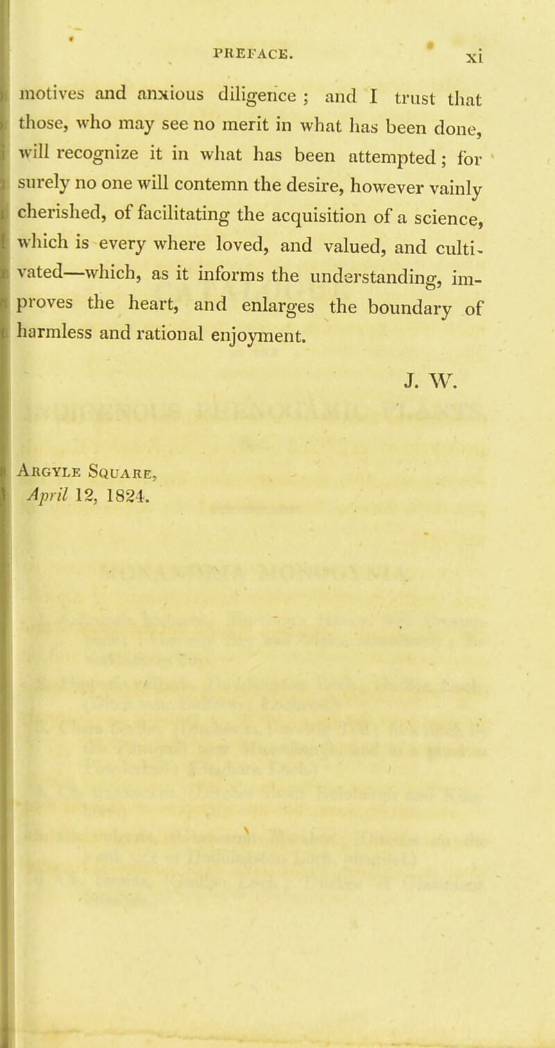 motives and anxious diligence ; and I trust that tliose, who may see no merit in what has been done, will recognize it in what has been attempted; for surely no one will contemn the desire, however vainly cherished, of facilitating the acquisition of a science, which is every where loved, and valued, and culti^ rated—which, as it informs the understanding, im- })roves the heart, and enlarges the boundary of harmless and rational enjoyment. J. W. Argyle Square, April 12, 1824.