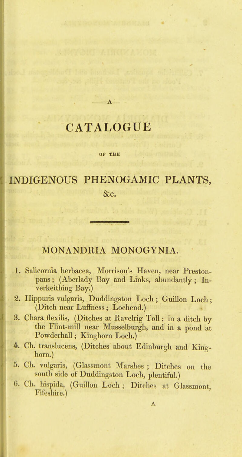 CATALOGUE OF THE INDIGENOUS PHENOGAMIC PLANTS, &c. MONANDRIA MONOGYNIA. 1. Salicomla herbacea, Mornson's Haven, near Prestoii- pans; (Aberlady Bay and Links, abundantly; In- verkeithing Bay.) 2. Hippui-is vulgaris, Duddingston Loch; Guillon Loch; (Ditch near LulFness; Lochend.) 3. Chara flexilis, (Ditches at Raveh-ig Toll; in a ditch by the Rint-mill near Musselbui-gh, and in a pond at Powderhall; Kinghom Loch.) 4. Ch. translucens, (Ditches about Edinburgh and King- hom.) 5. Ch. vulgaris, (Glassmont Mai-shes ; Ditches on the south side of Duddingston Loch, plentiful.) 6. Ch. hispida, (Guillon Loch ; Ditches at Glassmont, Fifeshue.)